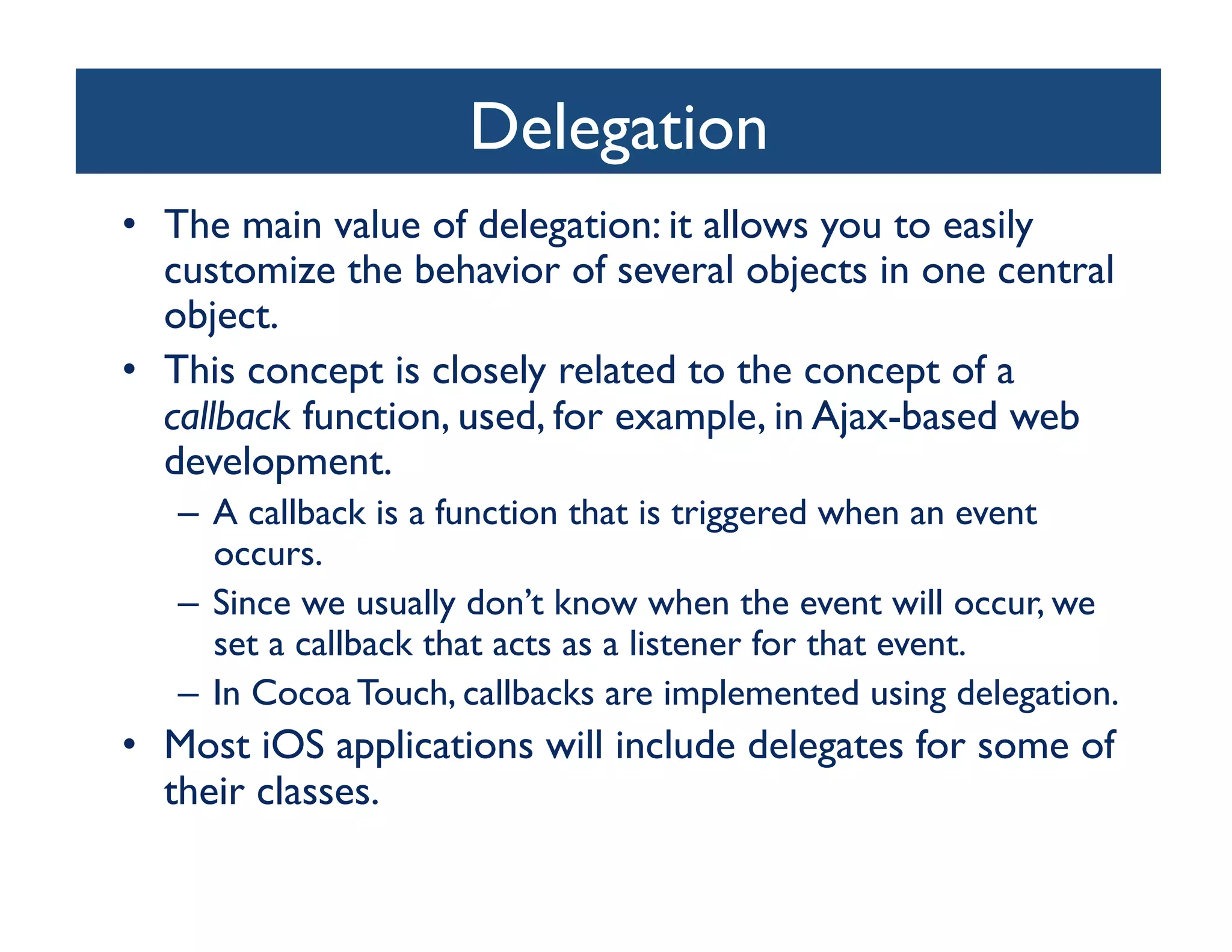 Delegation
                                	

•  The main value of delegation: it allows you to easily
   customize the behavior of several objects in one central
   object.	

•  This concept is closely related to the concept of a
   callback function, used, for example, in Ajax-based web
   development. 	

   –  A callback is a function that is triggered when an event
      occurs. 	

   –  Since we usually don’t know when the event will occur, we
      set a callback that acts as a listener for that event. 	

   –  In Cocoa Touch, callbacks are implemented using delegation. 	

•  Most iOS applications will include delegates for some of
   their classes.	

 