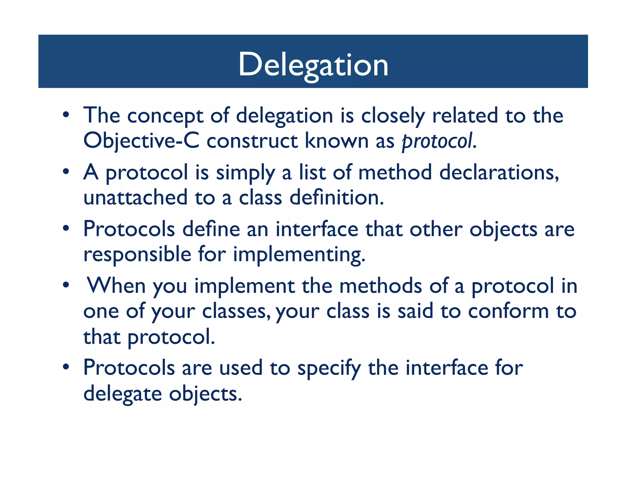 Delegation
                            	

•  The concept of delegation is closely related to the
   Objective-C construct known as protocol. 	

•  A protocol is simply a list of method declarations,
   unattached to a class deﬁnition. 	

•  Protocols deﬁne an interface that other objects are
   responsible for implementing.	

•  When you implement the methods of a protocol in
   one of your classes, your class is said to conform to
   that protocol. 	

•  Protocols are used to specify the interface for
   delegate objects.	

 