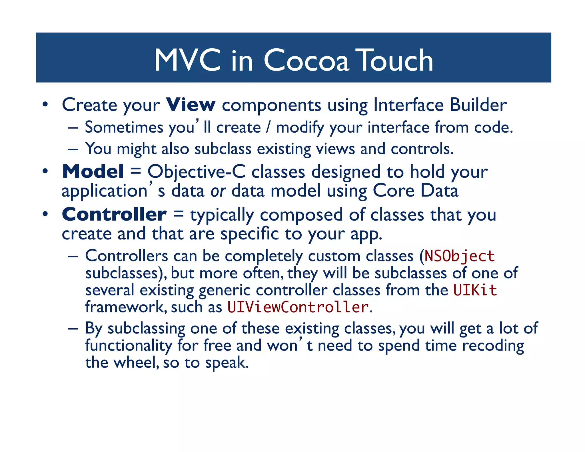 MVC in Cocoa Touch	

•  Create your View components using Interface Builder	

   –  Sometimes you ll create / modify your interface from code.	

   –  You might also subclass existing views and controls.	

•  Model = Objective-C classes designed to hold your
   application s data or data model using Core Data	

•  Controller = typically composed of classes that you
   create and that are speciﬁc to your app. 	

   –  Controllers can be completely custom classes (NSObject
      subclasses), but more often, they will be subclasses of one of
      several existing generic controller classes from the UIKit
      framework, such as UIViewController. 	

   –  By subclassing one of these existing classes, you will get a lot of
      functionality for free and won t need to spend time recoding
      the wheel, so to speak.	

 