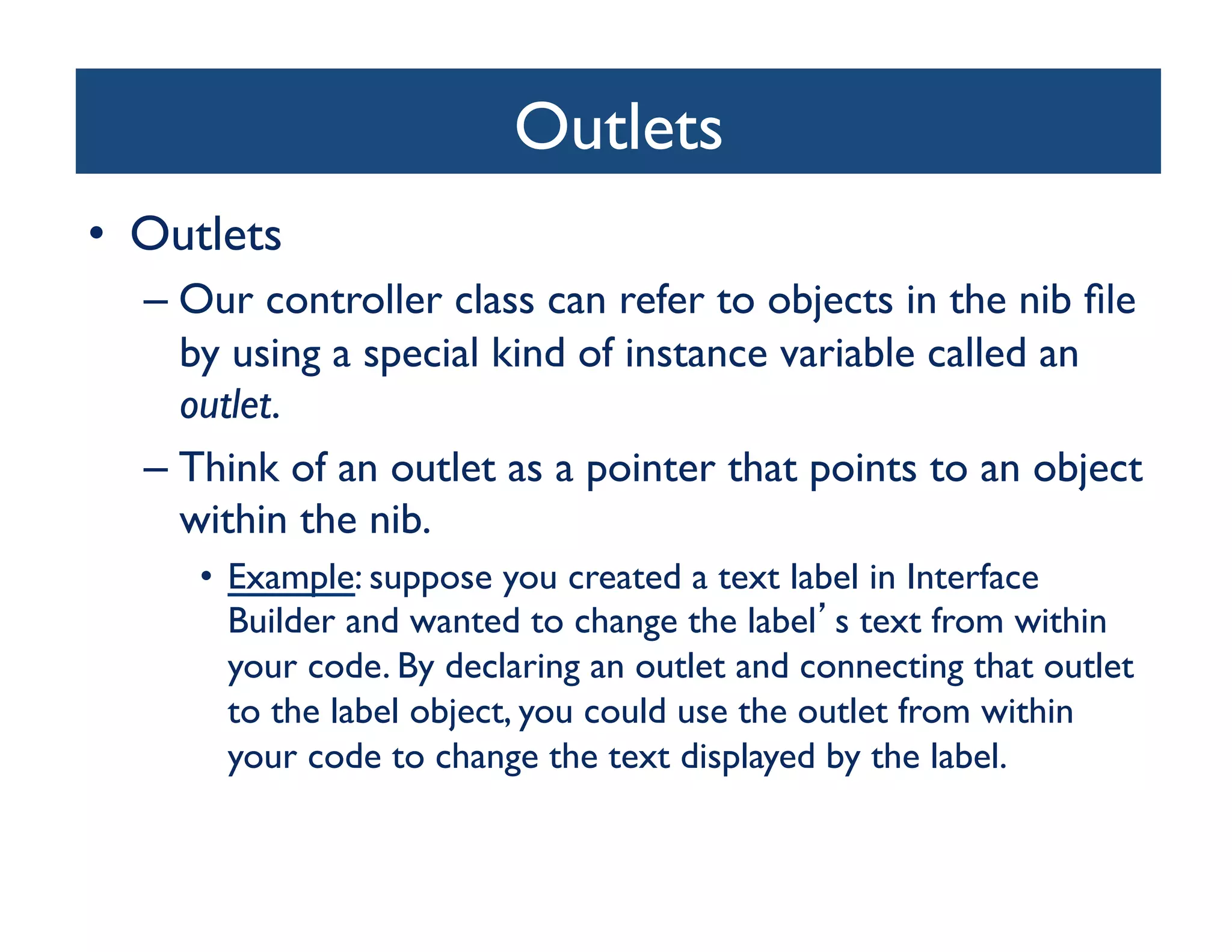 Outlets	

•  Outlets	

   –  Our controller class can refer to objects in the nib ﬁle
      by using a special kind of instance variable called an
      outlet. 	

   –  Think of an outlet as a pointer that points to an object
      within the nib. 	

      •  Example: suppose you created a text label in Interface
         Builder and wanted to change the label s text from within
         your code. By declaring an outlet and connecting that outlet
         to the label object, you could use the outlet from within
         your code to change the text displayed by the label. 	

 