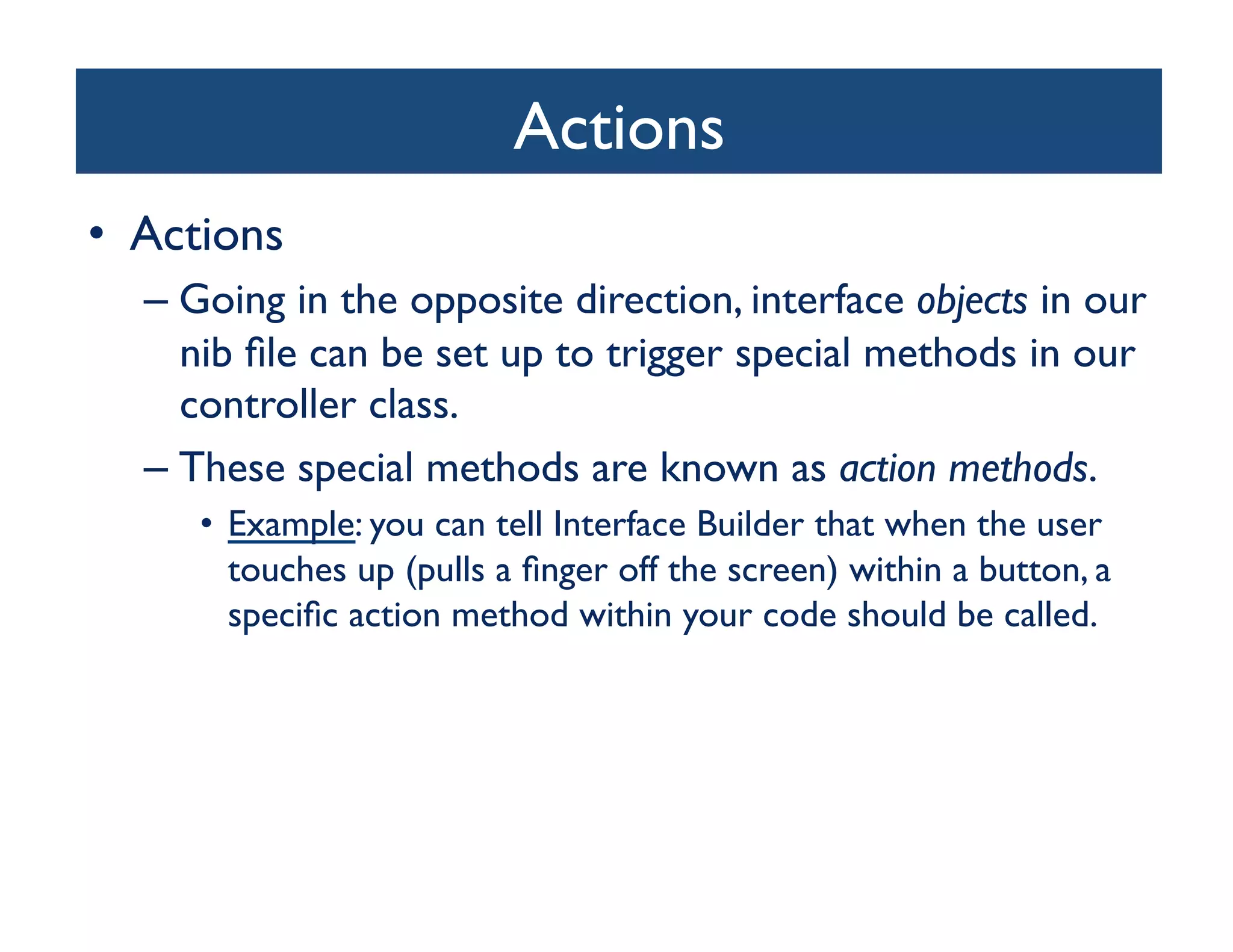 Actions	

•  Actions	

   –  Going in the opposite direction, interface objects in our
      nib ﬁle can be set up to trigger special methods in our
      controller class. 	

   –  These special methods are known as action methods. 	

      •  Example: you can tell Interface Builder that when the user
         touches up (pulls a ﬁnger off the screen) within a button, a
         speciﬁc action method within your code should be called.	

 