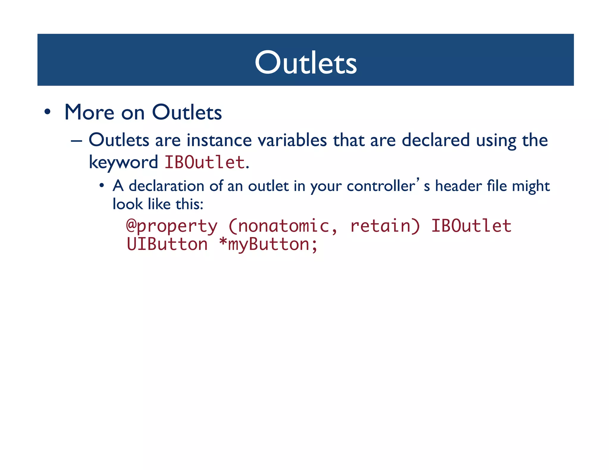 Outlets	

•  More on Outlets	

   –  Outlets are instance variables that are declared using the
      keyword IBOutlet. 	

     •  A declaration of an outlet in your controller s header ﬁle might
        look like this:	

   		 	@property (nonatomic, retain) IBOutlet 	
    	 	UIButton *myButton;	
 
