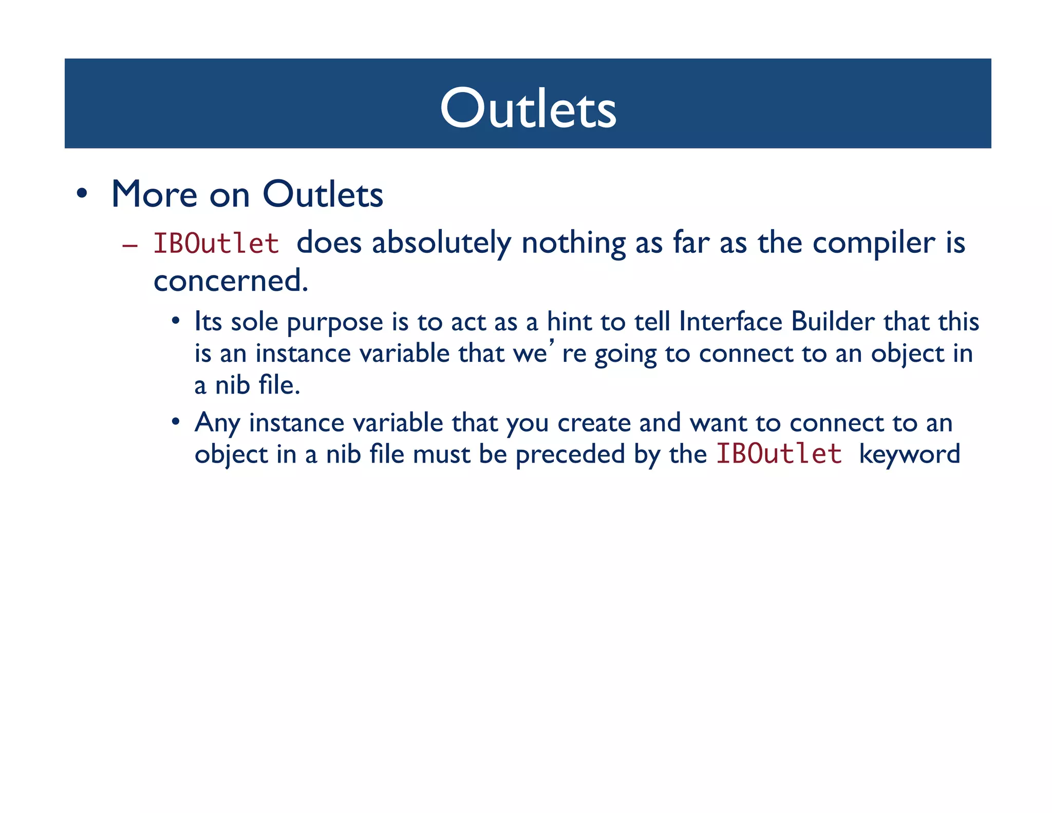 Outlets	

•  More on Outlets	

   –  IBOutletdoes absolutely nothing as far as the compiler is
     concerned. 	

      •  Its sole purpose is to act as a hint to tell Interface Builder that this
         is an instance variable that we re going to connect to an object in
         a nib ﬁle. 	

      •  Any instance variable that you create and want to connect to an
         object in a nib ﬁle must be preceded by the IBOutlet keyword	

 