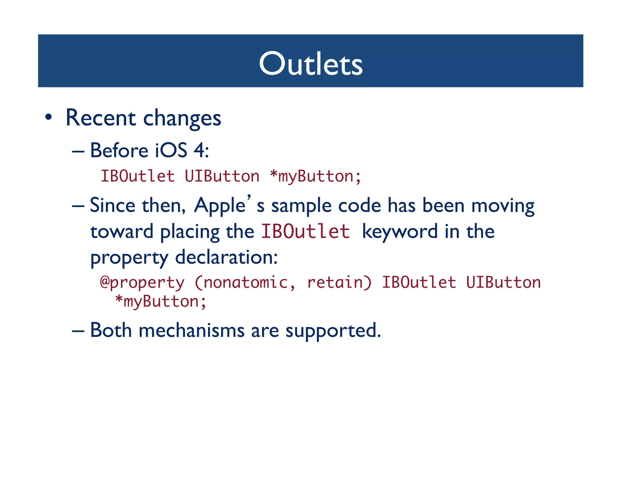 Outlets	

•  Recent changes	

   –  Before iOS 4:	

      IBOutlet UIButton *myButton; 	
   –  Since then, Apple s sample code has been moving
      toward placing the IBOutlet keyword in the
      property declaration:	

      @property (nonatomic, retain) IBOutlet UIButton
       *myButton;	
   –  Both mechanisms are supported.	

 