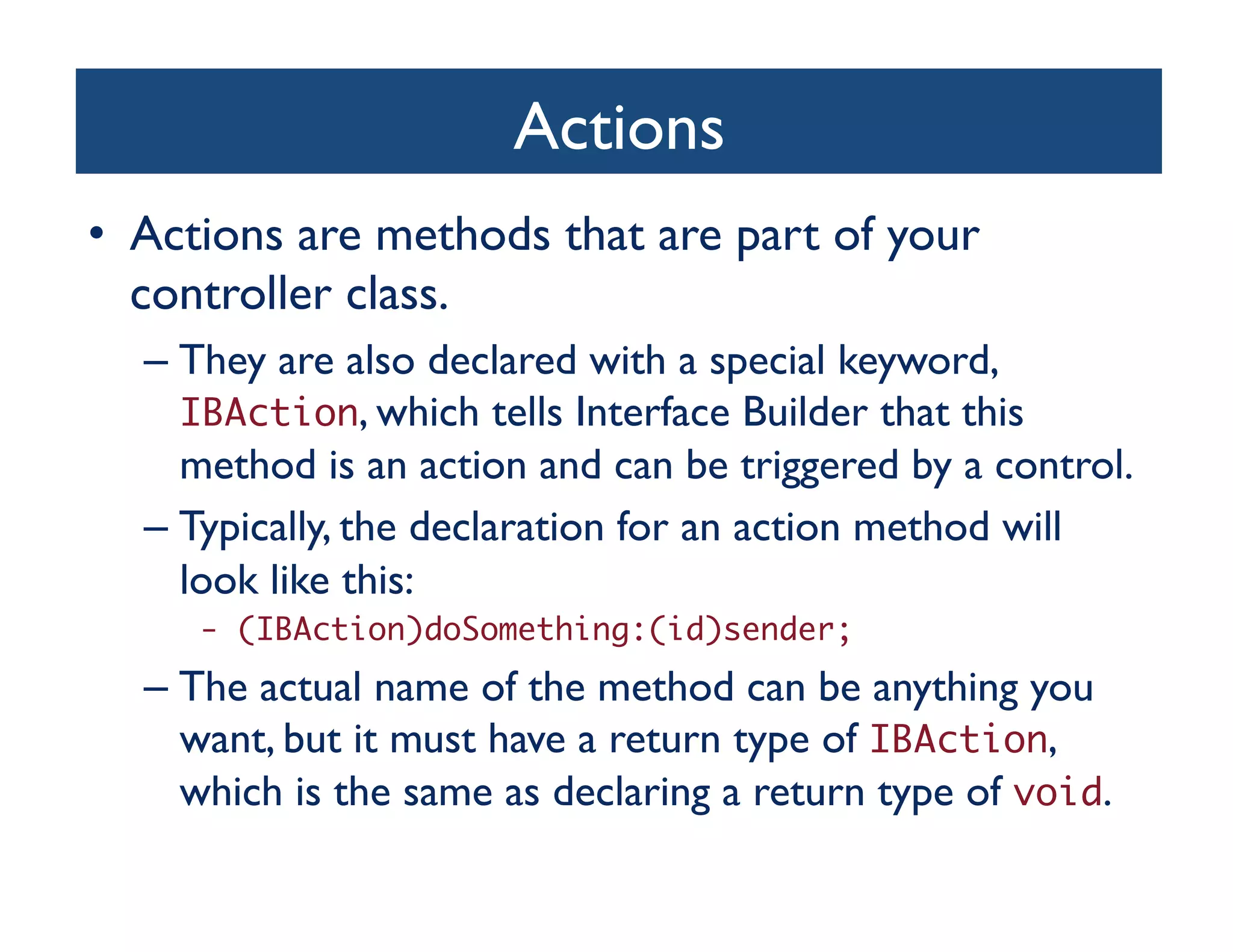 Actions	

•  Actions are methods that are part of your
   controller class. 	

  –  They are also declared with a special keyword,
     IBAction, which tells Interface Builder that this
     method is an action and can be triggered by a control. 	

  –  Typically, the declaration for an action method will
     look like this:	

     - (IBAction)doSomething:(id)sender;	
  –  The actual name of the method can be anything you
     want, but it must have a return type of IBAction,
     which is the same as declaring a return type of void. 	

 