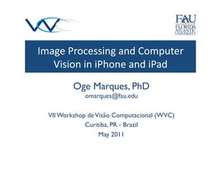 Image	
  Processing	
  and	
  Computer	
  
   Vision	
  in	
  iPhone	
  and	
  iPad	
  
           Oge Marques, PhD
               omarques@fau.edu  	

   VII Workshop de Visão Computacional (WVC)	

               Curitiba, PR - Brazil 	

                    May 2011	

 