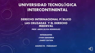 UNIVERSIDAD TECNOLÓGICA 
INTERCONTINENTAL 
DERECHO INTERNACIONAL PÚBLICO 
LAS CRUZADAS Y EL DERECHO 
MEDIEVAL 
PROF. ABOG.SILVIA RODRIGUEZ 
INTEGRANTES 
1.IVAN SANABRIA 
2.DAISY CAÑIZA 
ASUNCIÓN - PARAGUAY 
 