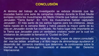 CONCLUSIÓN 
Al término del trabajo de investigación se esboza diciendo que las 
cruzadas fueron una serie de campañas militares durante la Edad Media 
europea contra los musulmanes del Medio Oriente que habían conquistado 
Jerusalén "Tierra Santa". En 1076, los musulmanes habían capturado 
Jerusalén - El más santo de los santos lugares para los cristianos. Jesús 
había nacido en la cercana Belén y había pasado la mayor parte de su 
vida en Jerusalén donde fue crucificado. No había lugar más importante en 
la Tierra que Jerusalén para un verdadero cristiano razón por la cual los 
cristianos de Jerusalén la llamaron la "Ciudad de Dios". 
Tambien aprendimos que las leyes de Rodas, Leyes de oleron,consulado 
del mar,las tablas amalfinas y el libro negro de almirantazgo ayudaron al 
desarrollo del comercio maritimo que determino la controversia sobre la 
libertad de los mares,que favoreció el desarrollo del Derecho 
Internacional. 
 
