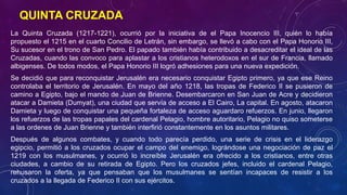 QUINTA CRUZADA 
La Quinta Cruzada (1217-1221), ocurrió por la iniciativa de el Papa Inocencio III, quién lo había 
propuesto el 1215 en el cuarto Concilio de Letrán, sin embargo, se llevó a cabo con el Papa Honorio III, 
Su sucesor en el trono de San Pedro. El papado también había contribuido a desacreditar el ideal de las 
Cruzadas, cuando las convoco para aplastar a los cristianos heterodoxos en el sur de Francia, llamado 
albigenses. De todos modos, el Papa Honorio III logró adhesiones para una nueva expedición. 
Se decidió que para reconquistar Jerusalén era necesario conquistar Egipto primero, ya que ese Reino 
controlaba el territorio de Jerusalén. En mayo del año 1218, las tropas de Federico II se pusieron de 
camino a Egipto, bajo el mando de Juan de Brienne. Desembarcaron en San Juan de Acre y decidieron 
atacar a Damieta (Dumyat), una ciudad que servía de acceso a El Cairo, La capital. En agosto, atacaron 
Damieta y luego de conquistar una pequeña fortaleza de acceso aguardaro refuerzos. En junio, llegaron 
los refuerzos de las tropas papales del cardenal Pelagio, hombre autoritario, Pelagio no quiso someterse 
a las ordenes de Juan Brienne y también interfirió constantemente en los asuntos militares. 
Después de algunos combates, y cuando todo parecía perdido, una serie de crisis en el liderazgo 
egipcio, permitió a los cruzados ocupar el campo del enemigo, lográndose una negociación de paz el 
1219 con los musulmanes, y ocurrió lo increíble Jerusalén era ofrecido a los cristianos, entre otras 
ciudades, a cambio de su retirada de Egipto. Pero los cruzados jefes, incluido el cardenal Pelagio, 
rehusaron la oferta, ya que pensaban que los musulmanes se sentían incapaces de resistir a los 
cruzados a la llegada de Federico II con sus ejércitos. 
 