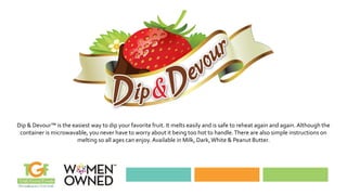 Dip & Devour™ is the easiest way to dip your favorite fruit. It melts easily and is safe to reheat again and again. Although the
container is microwavable, you never have to worry about it being too hot to handle.There are also simple instructions on
melting so all ages can enjoy. Available in Milk, Dark,White & Peanut Butter.
 