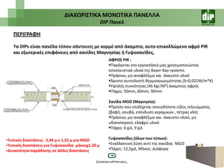 ΔΙΑΧΩΡΙ΢ΣΙΚΑ ΜΟΝΩΣΙΚΑ ΠΑΝΕΛΛΑ
                                                   DIP Πανελ

   ΠΕΡΙΓΡΑΦΗ

   Σα DIPs είναι πανζλα τφπου ςάντουιτσ με κορμό από άκαμπτο, αυτο-επικολλϊμενο αφρό PIR
   και εξωτερικζσ επιφάνειεσ από ςανίδεσ Μαγνθςίασ ι Γυψοςανίδεσ,
                                                      ΑΦΡΟ΢ PIR :
                                                      Παράγεται ςτο εργοςτάςιό μασ χρθςιμοποιϊντασ
                                                      αποκλειςτικά υλικά τθσ Bayer-Bay-systems.
                                                      Πράςινο, μθ-αναφλζξιμο και άκαυςτο υλικό
                                                      Άριςτο ςυντελεςτι κερμοαγωγιμότθτασ (λ=0,022W/m*K)
                                                      Υψθλισ πυκνότθτασ (46 Kgr/M3) άκαμπτοσ αφρόσ
                                                      Πάχοσ: 50mm, 60mm, 90mm

                                                      ΢ανίδα MGO (Μαγνθςία):
                                                      Προϊόν που επιδζχεται οποιοδιποτε είδοσ τελειϊματοσ,
                                                      (βαφι, ςουβά, επζνδυςθ κεραμικϊν , πζτρασ κλπ)
                                                      Πράςινο, μθ-αναφλζξιμο και άκαυςτο υλικό, μθ
                                                      υδατοπερατό, ελαφρφ υλικό
                                                      Πάχοσ: 6 χιλ, 9 χιλ

•Συπικζσ διαςτάςεισ: 2,44 μ x 1,22 μ για MGO          Γυψοςανίδεσ (όλων των τφπων):
•Συπικζσ διαςτάςεισ για Γυψοςανίδα: μικοσχ1,20 μ      •Εναλλακτικι λφςθ αντί τθσ ςανίδασ MGO
•Δυνατότητα παράδοςησ ςε άλλεσ διαςτάςεισ             •Πάχοσ: 12,5χιλ, Μικοσ: Διάφορα
 