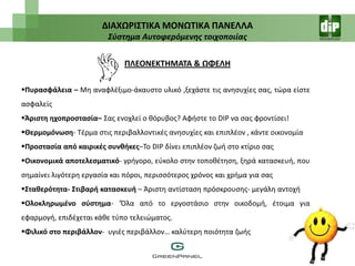 ΔΙΑΧΩΡΙ΢ΣΙΚΑ ΜΟΝΩΣΙΚΑ ΠΑΝΕΛΛΑ
                         Σφςτημα Αυτοφερόμενησ τοιχοποιίασ


                              ΠΛΕΟΝΕΚΣΗΜΑΣΑ & ΩΦΕΛΗ

Πυραςφάλεια – Μθ αναφλζξιμο-άκαυςτο υλικό ,ξεχάςτε τισ ανθςυχίεσ ςασ, τϊρα είςτε
αςφαλείσ
Άριςτθ θχοπροςταςία– Σασ ενοχλεί ο κόρυβοσ? Αφιςτε το DIP να ςασ φροντίςει!
Θερμομόνωςθ- Τζρμα ςτισ περιβαλλοντικζσ ανθςυχίεσ και επιπλζον , κάντε οικονομία
Προςταςία από καιρικζσ ςυνκικεσ–Το DIP δίνει επιπλζον ηωι ςτο κτίριο ςασ
Οικονομικά αποτελεςματικό- γριγορο, εφκολο ςτθν τοποκζτθςθ, ξθρά καταςκευι, που
ςθμαίνει λιγότερθ εργαςία και πόροι, περιςςότεροσ χρόνοσ και χριμα για ςασ
΢τακερότθτα- ΢τιβαρι καταςκευι – Άριςτθ αντίςταςθ πρόςκρουςθσ- μεγάλθ αντοχι
Ολοκλθρωμζνο ςφςτθμα- ‘Όλα από το εργοςτάςιο ςτθν οικοδομι, ζτοιμα για
εφαρμογι, επιδζχεται κάκε τφπο τελειϊματοσ.
Φιλικό ςτο περιβάλλον- υγιζσ περιβάλλον… καλφτερθ ποιότθτα ηωισ
 