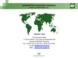 ΔΙΑΧΩΡΙ΢ΣΙΚΑ ΜΟΝΩΣΙΚΑ ΠΑΝΕΛΛΑ
        Προϊόν τησ GREEN PANEL S.R.L




               CONTACT INFO
              The Grand Complex
7th Floor, Office 7.14, Calea 13 Septembrie 90
          Bucharest 050726, Romania
Tel: + 40 21 311 24 78; Fax: + 40 21 311 24 82
         E-mail: info@green-panel.eu
          Web: www.green-panel.eu
 