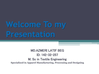 Welcome To my
Presentation
MD.AZMERI LATIF BEG
ID: 142-32-257
M. Sc in Textile Engineering
Specialized in Apparel Manufacturing, Processing and Designing
 