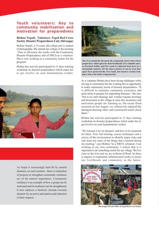 Youth volunteers: Key to
community mobilization and
motivation for preparedness
Bishnu Nepali, Volunteer, Nepal Red Cross
Society Disaster Preparedness Unit, Shivnagar
Bishnu Nepali, a 19 years old college girl is student
of demography. She attends her college in the morning
.Then in afternoon she works with the Community
Disaster Preparedness unit of NRCS as a volunteer.
She is now working as a community trainer for the
                                                        The river primarily threatens the community forest where local
program.
                                                        people have relied upon for their livelihoods. It is valuable asset,
Bishnu has actively participated in 11 days training    as livestock fodder and fire wood is collected from here in a
workshop on disaster preparedness which make her        sustainable manner. On the above picture it can be seen that
                                                        spurs have protected the river bank, but massive erosion took
to get involve on such humanitarian worker.             place where the bank is unprotected.


                                                        As a volunteer Bishnu have been facing challenges while
                                                        serving in community but she is taking this as opportunity
                                                        to make community aware of disaster preparedness. "It
                                                        is difficult to maintain community awareness and
                                                        motivation to prepare for impending disasters, "she says
                                                        "but as we start trainings and conduct regular meetings
                                                        and discussion in the village to raise this awareness and
                                                        motivation people are listening us. On recent flood
                                                        occurred on last August, we collectively repaired the
                                                        damaged draining tubes and constructed small check
                                                        dams.”
                                                        Bishnu has actively participated in 11 days training
                                                        workshop on disaster preparedness which make her to
                                                        get involve on such humanitarian worker.

                                                        “We learned a lot on disasters and how to be prepared
                                                        for them. First Aid training, rescue techniques and a
                                                        survey of the environment to identify major risks and
                                                        safe areas are some of the things that I learned during
                                                        my training,” says Bishnu “as a NRCS volunteer; I am
                                                        working in my own community. I realize that it is
                                                        important to do something useful for my village. We live
                                                        close to the river and we are in threat of flood. So there
                                                        is urgency to implement infrastructural works to secure
                                                        our livelihoods and community in the future.

As Nepal is increasingly hard hit by natural
disasters, on such scenario - there is realization
of projects to strengthen community resilience
are of the utmost importance. Community
resilience is an example of how a group can be
motivated and its resilience can be strengthened.
It also replaces a fatalistic attitude towards
disasters by an active anticipation and reduction
of their impacts.


                                                                          Shivanagar DP unit office of Nepal Red Cross Society
 