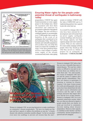 Ensuring Water rights for the people under
                                                     potential threat of earthquake in kathmandy
                                                     valley
                                                     preparedness, UNICEF has again             system in Lalitpur. UNICEF with
                                                     found momentum on water supply             the help of DIPECHO and its 9
                                                     project in the Lalitpur area. About        implementing partners have agreed
                                                     10 evacuation sites have been              to provide some back up
                                                     identified and endorsed by
                                                     government authorities throughout          As a result five strategic tube well
                                                     the Lalitpur. The sites will have a        sites have been selected for re-
                                                     combined capacity to accommodate           development and will include back
                                                     over 57,000 people that would be           up power supply, earthquake
                                                     homeless in the event of an                resistant buildings and structures,
                                                     earthquake that is predicted to hit        fuel storage capacity, new high
                                                     the Kathmandu Valley. When these
                                                                                                capacity pumps and water treatment
                                                     destitute and vulnerable populations
                                                                                                systems. Plans are also underway
                                                     arrive at these sites, one of the first
                                                                                                for a mass media campaign notifying
                                                     needs is to ensure the availability of
                                                     water. It has been predicted there         people where they should go and
Map3 – Final evacuation sites and deep tube well
                                                     will be a total collapse of public         what they can do as a family to
locations to be developed to protect and safeguard
life and prevent water borne disease outbreaks.      water supply of the already                prepare for an earthquake in
                                                     overstressed and erratic water piping      Kathmandu." - UNICEF, Feb 2007




                                                                                           Women in Andupatti VDC believe that
                                                                                           they are more vulnerable than men to
                                                                                           natural disasters. “We wear Sari, which
                                                                                           makes us difficult to run and we are
                                                                                           worried about our children how to
                                                                                           make them safe.” Yet, until recently,
                                                                                           the women of Andupatti VDC have
                                                                                           not had the chance to address their
                                                                                           gender specific vulnerabilities. They
                                                                                           have not chances to participate in
                                                                                           planning or training for disaster
                                                                                           response. Like many women around
                                                                                           the world, prevailing gender rules and
                                                                                           norms have been denied them the both
                                                                                           the right to access information and
                                                                                           resources and the right to make
             Wisdom of the Women in                                                        strategic decisions that impact their
                                                                                           lives and the lives of their families.
             contextualizing DP training to                                                Women in Andupatti VDC live in an
             practice                                                                      extremely conservative society, where
                                                                                           they are often not allowed to speak to
                                                                                           people outside their own family, let
                                                                                           alone get involved in community
             Women in Andupatti VDC are proving themselves to make contribution            decision making about disaster
             on community’s disaster preparedness. “We have two hands just like            preparedness. Moreover, their capacity
             men and have capacity to address the problems as men do,” a female            to contribute to their families’ and their
             disaster risk reduction committee member alleged, “we bet we can plant        communities’ disaster preparedness is
             even more tree seedlings to prevent soil erosion than the men".               ignored and left untapped.
                                                                                                                                Þ
 