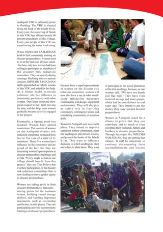 Andupatti VDC is extremely prone
to flooding. The VDC is situated
along the bank of the Jaladh River.
Every year, the occurring of floods
in this VDC has affected nearly 90
percent population of this village.
Every year people of this VDC are
experiencing the water level rising.

When DIPECHO SAMADHAN
held its first community training on
disaster preparedness, women used
to sit at the back and all were silent.
 But later, only two women had been
willing to participate as members of
the disaster risk reduction
committee. They sat quietly during
meetings. Realizing this as a serious
concern, DIPECHO SAMADHAN
staffs approached an elderly woman          Because there is equal representation     to participate in the actual plantation
of this VDC and asked for her help.         of women on the disaster risk             of the tree seedlings, because, as one
As a former health extension                reduction committee, women will           woman said, “We have two hands
volunteer, she has influence in             now also have a say in what small-        just like men.” They have even
community, particularly with other          scale mitigation measures                 restarted savings and loans groups,
women. They listen to her and show          communities will design, implement        which had become defunct several
great respect to her. With moving           and maintain. They will also play         years ago. They intend to put the
the time, with her help, more women         an active role in finalizing              money they save toward disaster
gradually became actively engaged           community contingency plans and           preparedness.
in the project.                             simulating community evacuation
                                            drills.                                   Women in Andupatti asked for a
Eventually, a tipping point was                                                       chance to prove that they can
reached. Women have gained                  Women in Andupatti now move with          contribute just as much or even
momentum. The number of women               plans. They intend to improve             morethan their husbands, fathers and
on the Andupatti disaster risk              sanitation in their community, plant      brothers to disaster preparedness.
reduction committee increased from          tree seedlings to prevent soil erosion,   Through the project like DIPECHO
two to five (out of a total of 11           and protect the banks of the Jaladh       SAMADHAN, they are getting that
members). These five women have             River. They want to influence             chance. It will be important to
influence on the committee and are          decisions on which seedlings to plant     continue documenting their
proud of the fact that they are             and where to plant them. They want        accomplishments and lessons
increasing women’s participation in
disaster preparedness trainings and
events. “Every single woman in our
village should benefit from this
project,” they say. They believe that
it is their participation on the disaster
risk reduction committees that is
now leading to more gender equity
in disaster preparedness.

Women are taking pride in their
disaster preparedness measures –
storing grains for the monsoon
season, building raised storage
shelves, and keeping important
documents, such as citizenship
certificates, in safe places. They are
participating actively in community
trainings on disaster preparedness.
 