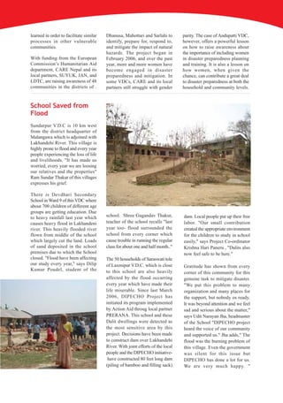 learned in order to facilitate similar   Dhanusa, Mahottari and Sarlahi to        parity. The case of Andupatti VDC,
processes in other vulnerable            identify, prepare for, respond to,       however, offers a powerful lesson
communities.                             and mitigate the impact of natural       on how to raise awareness about
                                         hazards. The project began in            the importance of including women
With funding from the European           February 2006, and over the past         in disaster preparedness planning
Commission’s Humanitarian Aid            year, more and more women have           and training. It is also a lesson on
department, CARE Nepal and its           become engaged in disaster               how women, when given the
local partners, SUYUK, JAN, and          preparedness and mitigation. In          chance, can contribute a great deal
LDTC, are raising awareness of 48        some VDCs, CARE and its local            to disaster preparedness at both the
communities in the districts of .        partners still struggle with gender      household and community levels.


School Saved from
Flood
Sundarpur V.D.C is 10 km west
from the district headquarter of
Malangawa which is adjoined with
Lakhandehi River. This village is
highly prone to flood and every year
people experiencing the loss of life
and livelihoods. "It has made us
worried, every year we are loosing
our relatives and the properties"
Ram Sundar Thakur of this villages
expresses his grief.

There is Devdhari Secondary
School in Ward 9 of this VDC where
about 700 children of different age
groups are getting education. Due
to heavy rainfall last year which        school. Shree Gagandav Thakur,           dam. Local people put up their free
causes heavy flood in Lakhandeni         teacher of the school recalls "last      labor. "Our small contribution
river. This heavily flooded river        year too- flood surrounded the           created the appropriate environment
flown from middle of the school          school from every corner which           for the children to study in school
which largely cut the land. Loads        cause trouble in running the regular     easily," says Project Co-ordinator
of sand deposited in the school          class for about one and half month.."    Krishna Hari Paneru , "Dalits also
premises due to which the School                                                  now feel safe to be here."
closed. "Flood have been affecting       The 50 households of Saraswati tole
our study every year," says Dilip        of Laxmipur V.D.C. which is close        Gratitude has shown from every
Kumar Poudel, student of the             to this school are also heavily          corner of this community for this
                                         affected by the flood occurring          genuine task to mitigate disaster.
                                         every year which have made their         "We put this problem to many
                                         life miserable. Since last March         organization and many places for
                                         2006, DIPECHO Project has                the support, but nobody os ready.
                                         initiated its program implemented        It was beyond attention and we feel
                                         by Action Aid throug local partner       sad and serious about the matter,"
                                         PRERANA. This school and these           says Udit Narayan Jha, headmaster
                                         Dalit dwellings were detected as         of the School "DIPECHO project
                                         the most sensitive area by this          heard the voice of our community
                                         project. Decisions have been made        and supported us." Jha adds," The
                                         to construct dam over Lakhandehi         flood was the burning problem of
                                         River. With joint efforts of the local   this village. Even the government
                                         people and the DIPECHO initiative-       was silent for this issue but
                                          have constructed 80 feet long dam       DIPECHO has done a lot for us.
                                         (piling of bamboo and filling sack)      We are very much happy. "
 
