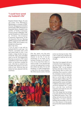 "I could have saved
my husband's life"

Rupakali Darlami Magar, 45 years
old widow from Makrahar-6,
Bhulkedanda, is a treasurer of DMC
(Disaster Management Committee)
formed under DIPECHO project in
Rupandehi District. Rupakali is also
member of Kalika Community
Forestry Group in Makrahar VDC
and the President of a CBO formed
by Children Development
Community Organization. In the
3rd Quarterly Review Meeting
(QRM) organized under DIPECHO
Project, AAIN, she revealed a very
thought provoking story.
Here is her story:
"I am 45 years in age and my
husband died five years ago. I am
illiterate, can hardly read a word
and cannot think to write. I was
simply a village dweller, having a      One day again very big pain            on the way leaving me alone. This
normal life. Then, series of troubles   happened in my live which created      is life; I could not go with him. But
came to my life. We displaced by        disaster in my life. It was my         I struggled to lead the life in full
flood hat occurred in 1993 which        misfortune to see body of my           strengths.
compelled us to leave from our place    husband floating on the bank of
where we had been residing for          river. It was close from where we      These days I am engaged with some
years. After that we started to stay    used to reside. I was shocked and      community based organizations. I
on public land which we can never       worried and approached towards         am also treasurer of the DMC in
claim of ours. With the time our        him without any delay. He was still    Makrahar VDC. As my husband
family has been adjusted with this      breathing, so I make arrangements      had been died due to flood, I have
misfortune.                             to take him to the nearest hospital.   deep feelings that we need to do
                                        But efforts became useless. He died    something from ourselves within
                                                                               the community to protect ourselves,
                                                                               at least till the time and position
                                                                               that we will be able to seek the
                                                                               external support. When I got First
                                                                               Aid Training in DIPECHO Project
                                                                               implemented by Action Aid Nepal,
                                                                               I suddenly realized that I could have
                                                                               saved my husband's life. I could
                                                                               have provide him artificial
                                                                               respiration and made him alive till
                                                                               reaching the hospital.
                                                                               This is the change that I am feeling
                                                                               in my life which has been brought
                                                                               by DIPECHO project. Now, I am
                                                                               telling each and everyone about the
                                                                               importance of local capacity
                                                                               building and knowledge to save the
                                                                               lives from disaster so that people
                                                                               do not loose their nearest and dearest
                                                                               one."
 
