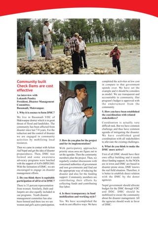 Community built                                                                  completed the activities at low cost
                                                                                 in compare to that government
Check Dams are cost                                                              spends over. We have set the
effective                                                                        example and it should be considers
An interview with                                                                as model. We are transparent and
Loknath Pandey                                                                   accountable to community. Our
President, Disaster Management                                                   program's budget is approved with
Committee,                                                                       the endorsement from the
Basamadi, Makwanpur.                                                             community.

1. Why it is essence to form DMC?                                                5. How you have been established
                                                                                 the coordination with related
We live in Basamadi VDC of                                                       stakeholders?
Makwanpur district which is in great
threat of flood and landslides. The                                              Coordination is actually very
community has been affected from                                                 difficult task. But we have common
disaster since last 7-8 years. For the                                           challenge and thus have common
reduction and the control of disaster                                            agenda of mitigating the disaster.
we are engaged in community                                                      We h a v e e s t a b l i s h e d g o o d
activities by mobilizing local                                                   coordination with all stakeholders
                                         3. How do you plan for the project
resources.                                                                       to alleviate the existing challenges.
                                         and for its implementation?
Then we came in contact with Action                                              6. What do you think to make the
                                         With participatory approaches
Aid Nepal and get the idea of disaster                                           DMC more active?
                                         priority areas area are figure out to
preparedness. Then, DMC was              set the agendas. Then the community     First of all DMC should have their
formed and some awareness                members plan the project. Then, we      own office building and it needs
advocacy programs were lunched           regularly conduct discussions with      direct funding support. As the NGOs
with the support of AAN-DIPECHO.         concerned authorities of government     are in town and DMC are based in
With the formation of DMC, we are        and non governments and find out        disaster prone areas, DMC knows
encouraged to engage on disaster         the appropriate way of reducing the     the real field situation. Therefore, it
management efforts.                      disaster and also for the funding       is better to establish direct relation
2. Do you think there is equitable       support. Community members are          with the DMC by the donor
participation of all level in DMC?       contributing their efforts by           agencies.
                                         collecting funds and contributing
There is 33 percent representation                                               Nepal government should allocate
                                         free labor.
from women. Similarly, Dalit and                                                 budget for the DMC through VDC
Janjatis are also equally included in                                            and DDC. DMC should be
                                         4. Is there transparency in fund
our programs. Youth disaster                                                     mobilized to aware the community
                                         mobilization and working style?
management committee has also                                                    about the disaster management. All
been formed and there too we see         Yes. We have accomplished the           the agencies should work in favor
women and girl's active participation.   work in cost effective ways. We have    of DMC.
 