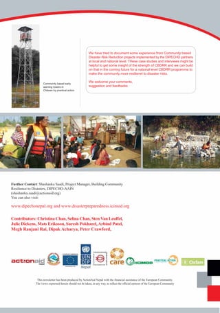 We have tried to document some experience from Community based
                                                           Disaster Risk Reduction projects implemented by the DIPECHO partners
                                                           at local and national level. THese case studies and interviews might be
                                                           helpful to get some insight of the strength of CBDRR and we can build
                                                           on that in the coming future for a national level CBDRR programme to
                                                           make the community more resilienet to disaster risks.

                     Community based early
                                                           We welcome your comments,
                     warning towers in                     suggestion and feedbacks
                     Chitwan by practical action




Further Contact: Shashanka Saadi, Project Manager, Building Community
Resilience to Disasters, DIPECHO-AAIN
(shashanka.saadi@actionaid.org)
You can also visit:

www.dipechonepal.org and www.disasterpreparedness.icimod.org

Contributors: Christina Chan, Selina Chan, Sten Van Leuffel,
Julie Dickens, Mats Eriksson, Suresh Pokharel, Arbind Patel,
Megh Ranjani Rai, Dipak Acharya, Peter Crawford,




                This newsletter has been produced by ActionAid Nepal with the financial assistance of the European Community.
               The views expressed herein should not be taken, in any way, to reflect the official opinion of the European Community
 