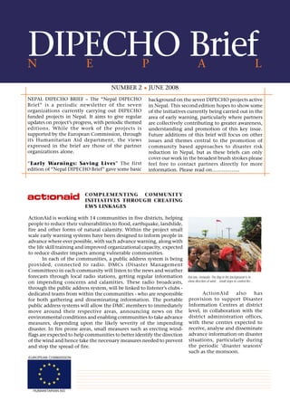 DIPECHO Brief
N                         E                           P                          A                                               L
                                      NUMBER 2         JUNE 2008
NEPAL DIPECHO BRIEF – The “Nepal DIPECHO               background on the seven DIPECHO projects active
Brief” is a periodic newsletter of the seven           in Nepal. This second edition hopes to show some
organizations currently carrying out DIPECHO           of the initiatives currently being carried out in the
funded projects in Nepal. It aims to give regular      area of early warning, particularly where partners
updates on project’s progress, with periodic themed    are collectively contributing to greater awareness,
editions. While the work of the projects is            understanding and promotion of this key issue.
supported by the European Commission, through          Future additions of this brief will focus on other
its Humanitarian Aid department, the views             issues and themes central to the promotion of
expressed in the brief are those of the partner        community based approaches to disaster risk
organizations alone.                                   reduction in Nepal, but as these briefs can only
                                                       cover our work in the broadest brush strokes please
“Early Warnings: Saving Lives” The first               feel free to contact partners directly for more
edition of “Nepal DIPECHO Brief” gave some basic       information. Please read on……………..




                          COMPLEMENTING COMMUNITY
                          INITIATIVES THROUGH CREATING
                          EWS LINKAGES

ActionAid is working with 14 communities in five districts, helping
people to reduce their vulnerabilities to flood, earthquake, landslide,
fire and other forms of natural calamity. Within the project small
scale early warning systems have been designed to inform people in
advance where ever possible, with such advance warning, along with
the life skill training and improved organizational capacity, expected
to reduce disaster impacts among vulnerable communities.
       In each of the communities, a public address system is being
provided, connected to radio. DMCs (Disaster Management
Committees) in each community will listen to the news and weather
forecasts through local radio stations, getting regular information       Rai tole, Hetauda: The flag in the background is to
on impending concerns and calamities. These radio broadcasts,             show direction of wind… small steps to control fire…

through the public address system, will be linked to listener’s clubs -
dedicated teams from within the communities - who are responsible                ActionAid      also   has
for both gathering and disseminating information. The portable            provision to support Disaster
public address systems will allow the DMC members to immediately          Information Centres at district
move around their respective areas, announcing news on the                level, in collaboration with the
environmental conditions and enabling communities to take advance         district administration offices,
measures, depending upon the likely severity of the impending             with these centres expected to
disaster. In fire prone areas, small measures such as erecting wind-      receive, analyse and disseminate
flags are expected to help communities to better identify the direction   advance information on disaster
of the wind and hence take the necessary measures needed to prevent       situations, particularly during
and stop the spread of fire.                                              the periodic ‘disaster seasons’
                                                                          such as the monsoon.
EUROPEAN COMMISSION




  HUMANITARIAN AID
 