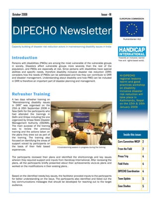 October 2008                                                                                 Issue - III




DIPECHO Newsletter
Capacity building of disaster risk reduction actors in mainstreaming disability issues in India



Introduction                                                                                               Towards an inclusive, barrier-
                                                                                                           free and rights-based world.
Persons with disabilities (PWDs) are among the most vulnerable of the vulnerable groups
in society. Disasters affect vulnerable groups more severely than the rest of the
population, and PWDs are especially at risk. Since persons with disabilities have special
abilities and specific needs, therefore disability inclusive disaster risk reduction (DRR)
considers how the needs of PWDs can be addressed and how they can contribute to DRR                          HI-DIPECHO
and disaster management. Understanding about disability and how PWD can be included                          regional lessons
in DRR is therefore an important part of disaster planning and management.                                   learnt and good
                                                                                                             practices workshop
                                                                                                             on disability
                                                                                                             inclusive disaster
Refresher Training                                                                                           risk reduction will
                                                                                                             take place in
A two days refresher training on                                                                             Kathmandu, Nepal
“Mainstreaming disability issues                                                                             on the 15th & 16th
in DRR” was organised on the
25th & 26th September 2008 in                                                                                January 2009
New Delhi for the participants who
had attended the trainings in
Delhi and Orissa including the one
organized by Orissa State Disaster
Management Authority (OSDMA).
The main purpose of the training
was to review the previous
training and the actions taken on
the plans they drew out as part of                                                                               Inside this issue:
the training. The training also
focused on identifying the areas of                                                                        Core Committee WKSP 2
support voiced by participants on
the basis of their field based             A brainstorming session in progress during the training
experiences.                                                                                               From the Field             2

The participants reviewed their plans and identified the shortcomings and key issues                       Press Trip                 4
wherein they required support and inputs from Handicap International. After reviewing the
plans, all the participants briefly presented about their achievements vis-à-vis plans and                 Field Visits               4
worked on the modifications in their existing plans .
                                                                                                           DIPECHO Coordination       4
Based on the identified needs/key issues, the facilitator provided inputs to the participants
for better understanding on the issue. The participants also identified and listed out the                 Team Update                5
key communications messages that should be developed for reaching out to the target
audience.                                                                                                  Case Studies               5
 