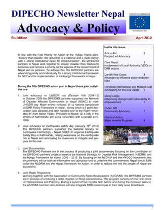 DIPECHO Newsletter Nepal
   Advocacy & Policy
6th Edition                                                                                               April 2010

                                                                               Inside this issue:

                                                                               Action Aid:                       2
    In line with the First Priority for Action of the Hyogo Frame-work:
                                                                               People Led Advocacy
    “Ensure that disaster risk reduction is a national and a local priority
    with a strong institutional basis for implementation”, the DIPECHO
                                                                               Care Nepal:                      3
    partners in Nepal work together to ensure Disaster Risk Reduction
                                                                               Involvement of Local Authority (VDC) on
    becomes and remains a priority on the agenda of the Government of
                                                                               DRR activity
    Nepal and its partners. To achieve this, the DIPECHO partners are
    advocating jointly and individually for a strong institutional framework
                                                                               Danish Red Cross:                4
    for DRR and for implementation of the Hyogo Framework in Nepal.
                                                                               Advocacy to influence policy and prac-
                                                                               tices

    During the fifth DIPECHO action plan in Nepal these joint activi-          Handicap International and Mission East
    ties are:                                                                  Advocating for the less visible  5

    1. Joint advocacy on UNISDR day (October 16th 2009-10)                     Mercy Corps
       In October 2009 the DIPECHO partners supported the Network              Influencing change from vulnerability to
       of Disaster Affected Communities in Nepal (NDAC) to mark                empowerment                     6
       UNISDR day. Major events included: (1) a national symposium
       on DRR Policy Framework in Nepal , during which a 9 point dec-          Oxfam GB
       laration was adopted and later handed over to the Right Honor-          Community Advocacy                7
       able dr. Ram Baran Yadav, President of Nepal; (2) a rally in the
       streets of Kathmandu; and (3) a convention with a parallel exhi-        Practical Action
       bition.                                                                 Steps towards Progress            8

    2. Joint advocacy on Earthquake safety day (January 16th 2010)
       The DIPECHO partners supported the National Society for
       Earthquake Technology – Nepal (NSET) to organize Earthquake
       Safety Day in Kathmandu, raising awareness on the earthquake
       risk in Nepal and advocating for measures to mitigate and pre-
       pare for this risk.

    3. Joint Documentary
       The DIPECHO Partners are in the process of producing a joint documentary focusing on the contribution of
       the DIPECHO partners‟ projects towards the National Strategy for Disaster Risk Management (NSDRM) and
       the Hyogo Framework for Action 2005 – 2015. By focusing on the NSDRM and the HYOGO framework, this
       documentary will be both an informative and advocacy tool to underline the commitments Nepal should fulfill
       under the NSDRM and the Hyogo framework for Action, in order to reduce the risk the people of Nepal are
       exposed to.

    4. Joint Radio Programme
       Working together with the Association of Community Radio Broadcasters (ACORAB), the DIPECHO partners
       are in process of producing a radio program on flood preparedness. This program consists of one radio show
       on Preparedness and Planning. During a period of five months both before and during the monsoon season,
       the ACORAB member radio stations will also integrate DRR related news in their daily news broadcasts.




                                                                                                                          1
 