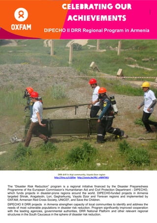 Celebrating our
achiev
achievements
ie
DIPECHO II DRR Regional Program in Armenia

DRR drill in Arpi community, Vayots Dzor region
http://tiny.cc/c1j05w; http://youtu.be/4hJ_e4BNTWU

The “Disaster Risk Reduction” program is a regional initiative financed by the Disaster Preparedness
Programme of the European Commission’s Humanitarian Aid and Civil Protection Department - DIPECHO,
which funds projects in disaster-prone regions around the world. DIPECHO-funded projects in Armenia
targeted Shirak, Aragatsotn, Lori, Gegharkuniq, Vayots Dzor and Yerevan regions and implemented by
OXFAM, Armenian Red Cross Society, UNICEF, and Save the Children.
DIPECHO II DRR projects in Armenia strengthen capacity of local communities to identify and address the
needs of most vulnerable populations in disaster risk reduction. Program significantly improved cooperation
with the leading agencies, governmental authorities, DRR National Platform and other relevant regional
structures in the South Caucasus in the sphere of disaster risk reduction.

 