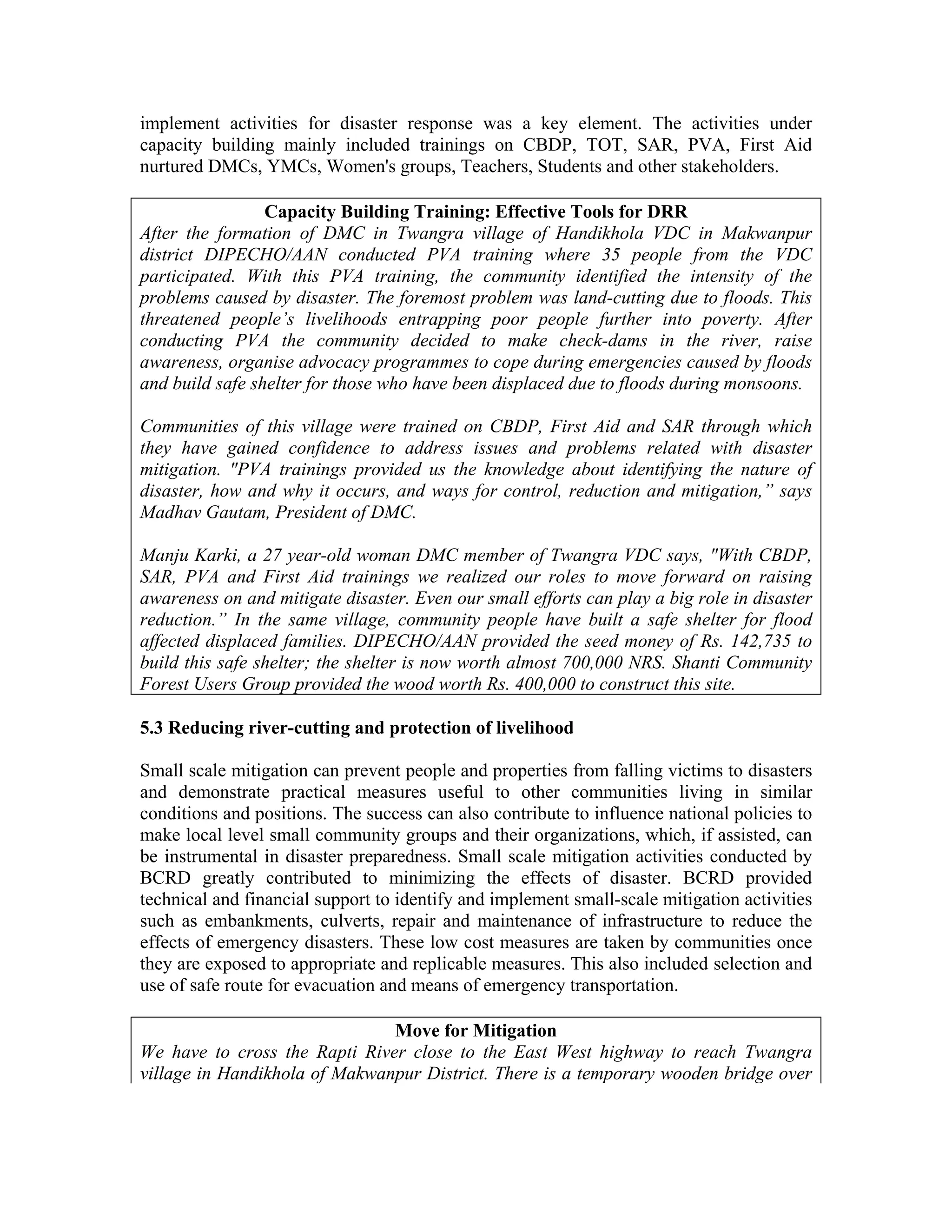 implement activities for disaster response was a key element. The activities under
capacity building mainly included trainings on CBDP, TOT, SAR, PVA, First Aid
nurtured DMCs, YMCs, Women's groups, Teachers, Students and other stakeholders.

                 Capacity Building Training: Effective Tools for DRR
After the formation of DMC in Twangra village of Handikhola VDC in Makwanpur
district DIPECHO/AAN conducted PVA training where 35 people from the VDC
participated. With this PVA training, the community identified the intensity of the
problems caused by disaster. The foremost problem was land-cutting due to floods. This
threatened people’s livelihoods entrapping poor people further into poverty. After
conducting PVA the community decided to make check-dams in the river, raise
awareness, organise advocacy programmes to cope during emergencies caused by floods
and build safe shelter for those who have been displaced due to floods during monsoons.

Communities of this village were trained on CBDP, First Aid and SAR through which
they have gained confidence to address issues and problems related with disaster
mitigation. "PVA trainings provided us the knowledge about identifying the nature of
disaster, how and why it occurs, and ways for control, reduction and mitigation,” says
Madhav Gautam, President of DMC.

Manju Karki, a 27 year-old woman DMC member of Twangra VDC says, "With CBDP,
SAR, PVA and First Aid trainings we realized our roles to move forward on raising
awareness on and mitigate disaster. Even our small efforts can play a big role in disaster
reduction.” In the same village, community people have built a safe shelter for flood
affected displaced families. DIPECHO/AAN provided the seed money of Rs. 142,735 to
build this safe shelter; the shelter is now worth almost 700,000 NRS. Shanti Community
Forest Users Group provided the wood worth Rs. 400,000 to construct this site.

5.3 Reducing river-cutting and protection of livelihood

Small scale mitigation can prevent people and properties from falling victims to disasters
and demonstrate practical measures useful to other communities living in similar
conditions and positions. The success can also contribute to influence national policies to
make local level small community groups and their organizations, which, if assisted, can
be instrumental in disaster preparedness. Small scale mitigation activities conducted by
BCRD greatly contributed to minimizing the effects of disaster. BCRD provided
technical and financial support to identify and implement small-scale mitigation activities
such as embankments, culverts, repair and maintenance of infrastructure to reduce the
effects of emergency disasters. These low cost measures are taken by communities once
they are exposed to appropriate and replicable measures. This also included selection and
use of safe route for evacuation and means of emergency transportation.

                               Move for Mitigation
We have to cross the Rapti River close to the East West highway to reach Twangra
village in Handikhola of Makwanpur District. There is a temporary wooden bridge over
 