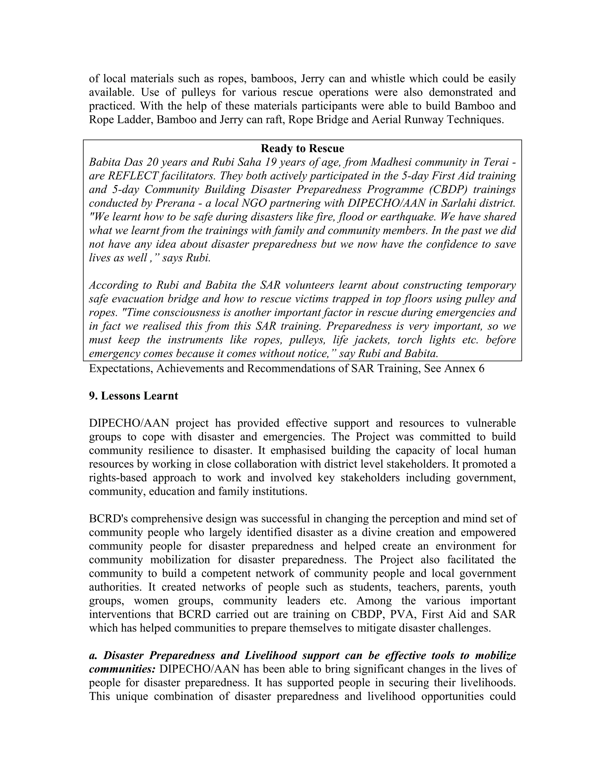 of local materials such as ropes, bamboos, Jerry can and whistle which could be easily
available. Use of pulleys for various rescue operations were also demonstrated and
practiced. With the help of these materials participants were able to build Bamboo and
Rope Ladder, Bamboo and Jerry can raft, Rope Bridge and Aerial Runway Techniques.

                                   Ready to Rescue
Babita Das 20 years and Rubi Saha 19 years of age, from Madhesi community in Terai -
are REFLECT facilitators. They both actively participated in the 5-day First Aid training
and 5-day Community Building Disaster Preparedness Programme (CBDP) trainings
conducted by Prerana - a local NGO partnering with DIPECHO/AAN in Sarlahi district.
"We learnt how to be safe during disasters like fire, flood or earthquake. We have shared
what we learnt from the trainings with family and community members. In the past we did
not have any idea about disaster preparedness but we now have the confidence to save
lives as well ,” says Rubi.

According to Rubi and Babita the SAR volunteers learnt about constructing temporary
safe evacuation bridge and how to rescue victims trapped in top floors using pulley and
ropes. "Time consciousness is another important factor in rescue during emergencies and
in fact we realised this from this SAR training. Preparedness is very important, so we
must keep the instruments like ropes, pulleys, life jackets, torch lights etc. before
emergency comes because it comes without notice,” say Rubi and Babita.
Expectations, Achievements and Recommendations of SAR Training, See Annex 6

9. Lessons Learnt

DIPECHO/AAN project has provided effective support and resources to vulnerable
groups to cope with disaster and emergencies. The Project was committed to build
community resilience to disaster. It emphasised building the capacity of local human
resources by working in close collaboration with district level stakeholders. It promoted a
rights-based approach to work and involved key stakeholders including government,
community, education and family institutions.

BCRD's comprehensive design was successful in changing the perception and mind set of
community people who largely identified disaster as a divine creation and empowered
community people for disaster preparedness and helped create an environment for
community mobilization for disaster preparedness. The Project also facilitated the
community to build a competent network of community people and local government
authorities. It created networks of people such as students, teachers, parents, youth
groups, women groups, community leaders etc. Among the various important
interventions that BCRD carried out are training on CBDP, PVA, First Aid and SAR
which has helped communities to prepare themselves to mitigate disaster challenges.

a. Disaster Preparedness and Livelihood support can be effective tools to mobilize
communities: DIPECHO/AAN has been able to bring significant changes in the lives of
people for disaster preparedness. It has supported people in securing their livelihoods.
This unique combination of disaster preparedness and livelihood opportunities could
 