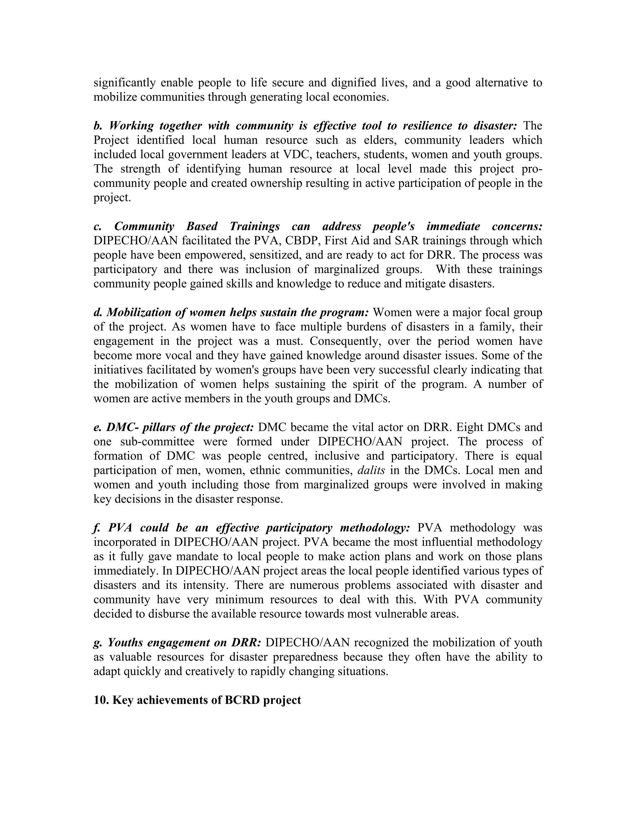 significantly enable people to life secure and dignified lives, and a good alternative to
mobilize communities through generating local economies.

b. Working together with community is effective tool to resilience to disaster: The
Project identified local human resource such as elders, community leaders which
included local government leaders at VDC, teachers, students, women and youth groups.
The strength of identifying human resource at local level made this project pro-
community people and created ownership resulting in active participation of people in the
project.

c. Community Based Trainings can address people's immediate concerns:
DIPECHO/AAN facilitated the PVA, CBDP, First Aid and SAR trainings through which
people have been empowered, sensitized, and are ready to act for DRR. The process was
participatory and there was inclusion of marginalized groups. With these trainings
community people gained skills and knowledge to reduce and mitigate disasters.

d. Mobilization of women helps sustain the program: Women were a major focal group
of the project. As women have to face multiple burdens of disasters in a family, their
engagement in the project was a must. Consequently, over the period women have
become more vocal and they have gained knowledge around disaster issues. Some of the
initiatives facilitated by women's groups have been very successful clearly indicating that
the mobilization of women helps sustaining the spirit of the program. A number of
women are active members in the youth groups and DMCs.

e. DMC- pillars of the project: DMC became the vital actor on DRR. Eight DMCs and
one sub-committee were formed under DIPECHO/AAN project. The process of
formation of DMC was people centred, inclusive and participatory. There is equal
participation of men, women, ethnic communities, dalits in the DMCs. Local men and
women and youth including those from marginalized groups were involved in making
key decisions in the disaster response.

f. PVA could be an effective participatory methodology: PVA methodology was
incorporated in DIPECHO/AAN project. PVA became the most influential methodology
as it fully gave mandate to local people to make action plans and work on those plans
immediately. In DIPECHO/AAN project areas the local people identified various types of
disasters and its intensity. There are numerous problems associated with disaster and
community have very minimum resources to deal with this. With PVA community
decided to disburse the available resource towards most vulnerable areas.

g. Youths engagement on DRR: DIPECHO/AAN recognized the mobilization of youth
as valuable resources for disaster preparedness because they often have the ability to
adapt quickly and creatively to rapidly changing situations.

10. Key achievements of BCRD project
 