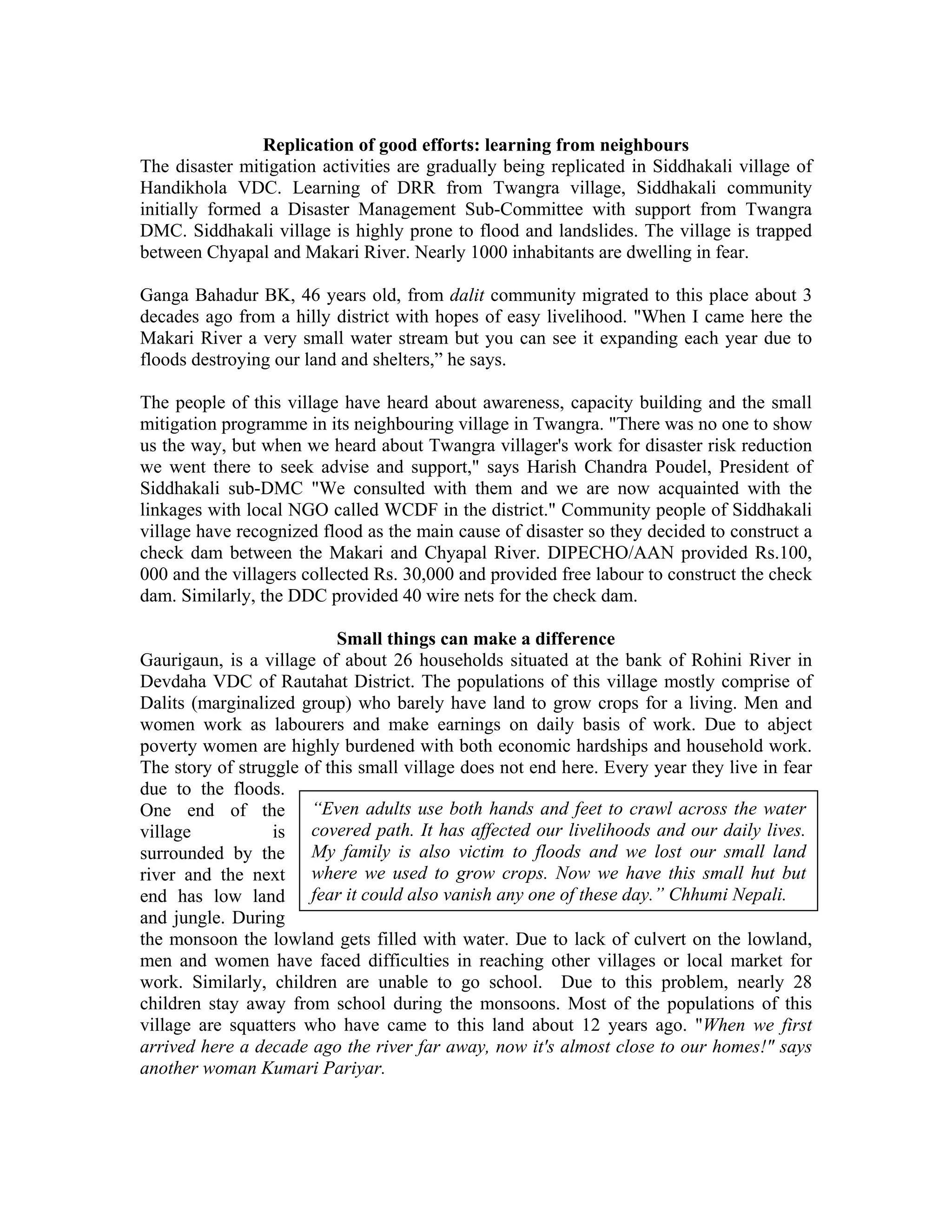 Replication of good efforts: learning from neighbours
The disaster mitigation activities are gradually being replicated in Siddhakali village of
Handikhola VDC. Learning of DRR from Twangra village, Siddhakali community
initially formed a Disaster Management Sub-Committee with support from Twangra
DMC. Siddhakali village is highly prone to flood and landslides. The village is trapped
between Chyapal and Makari River. Nearly 1000 inhabitants are dwelling in fear.

Ganga Bahadur BK, 46 years old, from dalit community migrated to this place about 3
decades ago from a hilly district with hopes of easy livelihood. "When I came here the
Makari River a very small water stream but you can see it expanding each year due to
floods destroying our land and shelters,” he says.

The people of this village have heard about awareness, capacity building and the small
mitigation programme in its neighbouring village in Twangra. "There was no one to show
us the way, but when we heard about Twangra villager's work for disaster risk reduction
we went there to seek advise and support," says Harish Chandra Poudel, President of
Siddhakali sub-DMC "We consulted with them and we are now acquainted with the
linkages with local NGO called WCDF in the district." Community people of Siddhakali
village have recognized flood as the main cause of disaster so they decided to construct a
check dam between the Makari and Chyapal River. DIPECHO/AAN provided Rs.100,
000 and the villagers collected Rs. 30,000 and provided free labour to construct the check
dam. Similarly, the DDC provided 40 wire nets for the check dam.

                           Small things can make a difference
Gaurigaun, is a village of about 26 households situated at the bank of Rohini River in
Devdaha VDC of Rautahat District. The populations of this village mostly comprise of
Dalits (marginalized group) who barely have land to grow crops for a living. Men and
women work as labourers and make earnings on daily basis of work. Due to abject
poverty women are highly burdened with both economic hardships and household work.
The story of struggle of this small village does not end here. Every year they live in fear
due to the floods.
One end of the “Even adults use both hands and feet to crawl across the water
village           is covered path. It has affected our livelihoods and our daily lives.
surrounded by the My family is also victim to floods and we lost our small land
river and the next where we used to grow crops. Now we have this small hut but
end has low land fear it could also vanish any one of these day.” Chhumi Nepali.
and jungle. During
the monsoon the lowland gets filled with water. Due to lack of culvert on the lowland,
men and women have faced difficulties in reaching other villages or local market for
work. Similarly, children are unable to go school. Due to this problem, nearly 28
children stay away from school during the monsoons. Most of the populations of this
village are squatters who have came to this land about 12 years ago. "When we first
arrived here a decade ago the river far away, now it's almost close to our homes!" says
another woman Kumari Pariyar.
 