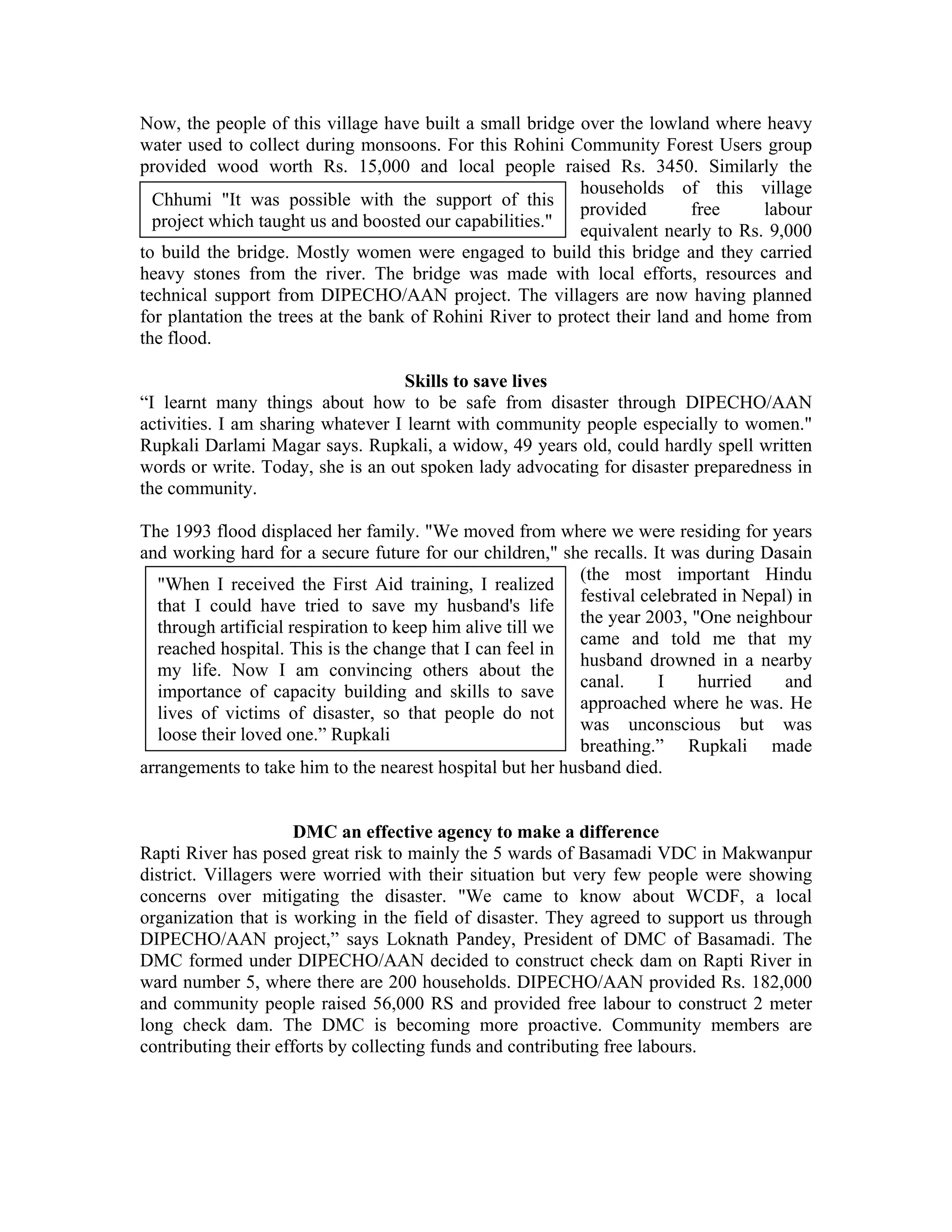 Now, the people of this village have built a small bridge over the lowland where heavy
water used to collect during monsoons. For this Rohini Community Forest Users group
provided wood worth Rs. 15,000 and local people raised Rs. 3450. Similarly the
                                                           households of this village
  Chhumi "It was possible with the support of this
                                                           provided       free     labour
  project which taught us and boosted our capabilities."
                                                           equivalent nearly to Rs. 9,000
to build the bridge. Mostly women were engaged to build this bridge and they carried
heavy stones from the river. The bridge was made with local efforts, resources and
technical support from DIPECHO/AAN project. The villagers are now having planned
for plantation the trees at the bank of Rohini River to protect their land and home from
the flood.

                                   Skills to save lives
“I learnt many things about how to be safe from disaster through DIPECHO/AAN
activities. I am sharing whatever I learnt with community people especially to women."
Rupkali Darlami Magar says. Rupkali, a widow, 49 years old, could hardly spell written
words or write. Today, she is an out spoken lady advocating for disaster preparedness in
the community.

The 1993 flood displaced her family. "We moved from where we were residing for years
and working hard for a secure future for our children," she recalls. It was during Dasain
                                                           (the most important Hindu
  "When I received the First Aid training, I realized
                                                           festival celebrated in Nepal) in
  that I could have tried to save my husband's life
                                                           the year 2003, "One neighbour
  through artificial respiration to keep him alive till we
                                                           came and told me that my
  reached hospital. This is the change that I can feel in
                                                           husband drowned in a nearby
  my life. Now I am convincing others about the
                                                           canal.     I     hurried    and
  importance of capacity building and skills to save
                                                           approached where he was. He
  lives of victims of disaster, so that people do not
                                                           was unconscious but was
  loose their loved one.” Rupkali
                                                           breathing.” Rupkali made
arrangements to take him to the nearest hospital but her husband died.


                      DMC an effective agency to make a difference
Rapti River has posed great risk to mainly the 5 wards of Basamadi VDC in Makwanpur
district. Villagers were worried with their situation but very few people were showing
concerns over mitigating the disaster. "We came to know about WCDF, a local
organization that is working in the field of disaster. They agreed to support us through
DIPECHO/AAN project,” says Loknath Pandey, President of DMC of Basamadi. The
DMC formed under DIPECHO/AAN decided to construct check dam on Rapti River in
ward number 5, where there are 200 households. DIPECHO/AAN provided Rs. 182,000
and community people raised 56,000 RS and provided free labour to construct 2 meter
long check dam. The DMC is becoming more proactive. Community members are
contributing their efforts by collecting funds and contributing free labours.
 