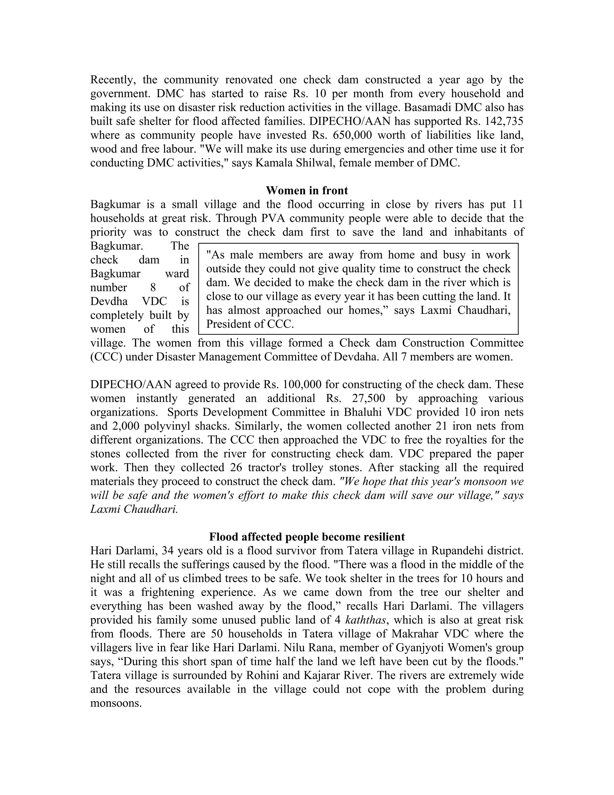 Recently, the community renovated one check dam constructed a year ago by the
government. DMC has started to raise Rs. 10 per month from every household and
making its use on disaster risk reduction activities in the village. Basamadi DMC also has
built safe shelter for flood affected families. DIPECHO/AAN has supported Rs. 142,735
where as community people have invested Rs. 650,000 worth of liabilities like land,
wood and free labour. "We will make its use during emergencies and other time use it for
conducting DMC activities," says Kamala Shilwal, female member of DMC.

                                   Women in front
Bagkumar is a small village and the flood occurring in close by rivers has put 11
households at great risk. Through PVA community people were able to decide that the
priority was to construct the check dam first to save the land and inhabitants of
Bagkumar.       The
check     dam     in "As male members are away from home and busy in work
Bagkumar       ward outside they could not give quality time to construct the check
number      8    of dam. We decided to make the check dam in the river which is
Devdha VDC is close to our village as every year it has been cutting the land. It
completely built by has almost approached our homes,” says Laxmi Chaudhari,
women of this President of CCC.
village. The women from this village formed a Check dam Construction Committee
(CCC) under Disaster Management Committee of Devdaha. All 7 members are women.

DIPECHO/AAN agreed to provide Rs. 100,000 for constructing of the check dam. These
women instantly generated an additional Rs. 27,500 by approaching various
organizations. Sports Development Committee in Bhaluhi VDC provided 10 iron nets
and 2,000 polyvinyl shacks. Similarly, the women collected another 21 iron nets from
different organizations. The CCC then approached the VDC to free the royalties for the
stones collected from the river for constructing check dam. VDC prepared the paper
work. Then they collected 26 tractor's trolley stones. After stacking all the required
materials they proceed to construct the check dam. "We hope that this year's monsoon we
will be safe and the women's effort to make this check dam will save our village," says
Laxmi Chaudhari.

                           Flood affected people become resilient
Hari Darlami, 34 years old is a flood survivor from Tatera village in Rupandehi district.
He still recalls the sufferings caused by the flood. "There was a flood in the middle of the
night and all of us climbed trees to be safe. We took shelter in the trees for 10 hours and
it was a frightening experience. As we came down from the tree our shelter and
everything has been washed away by the flood,” recalls Hari Darlami. The villagers
provided his family some unused public land of 4 kaththas, which is also at great risk
from floods. There are 50 households in Tatera village of Makrahar VDC where the
villagers live in fear like Hari Darlami. Nilu Rana, member of Gyanjyoti Women's group
says, “During this short span of time half the land we left have been cut by the floods."
Tatera village is surrounded by Rohini and Kajarar River. The rivers are extremely wide
and the resources available in the village could not cope with the problem during
monsoons.
 