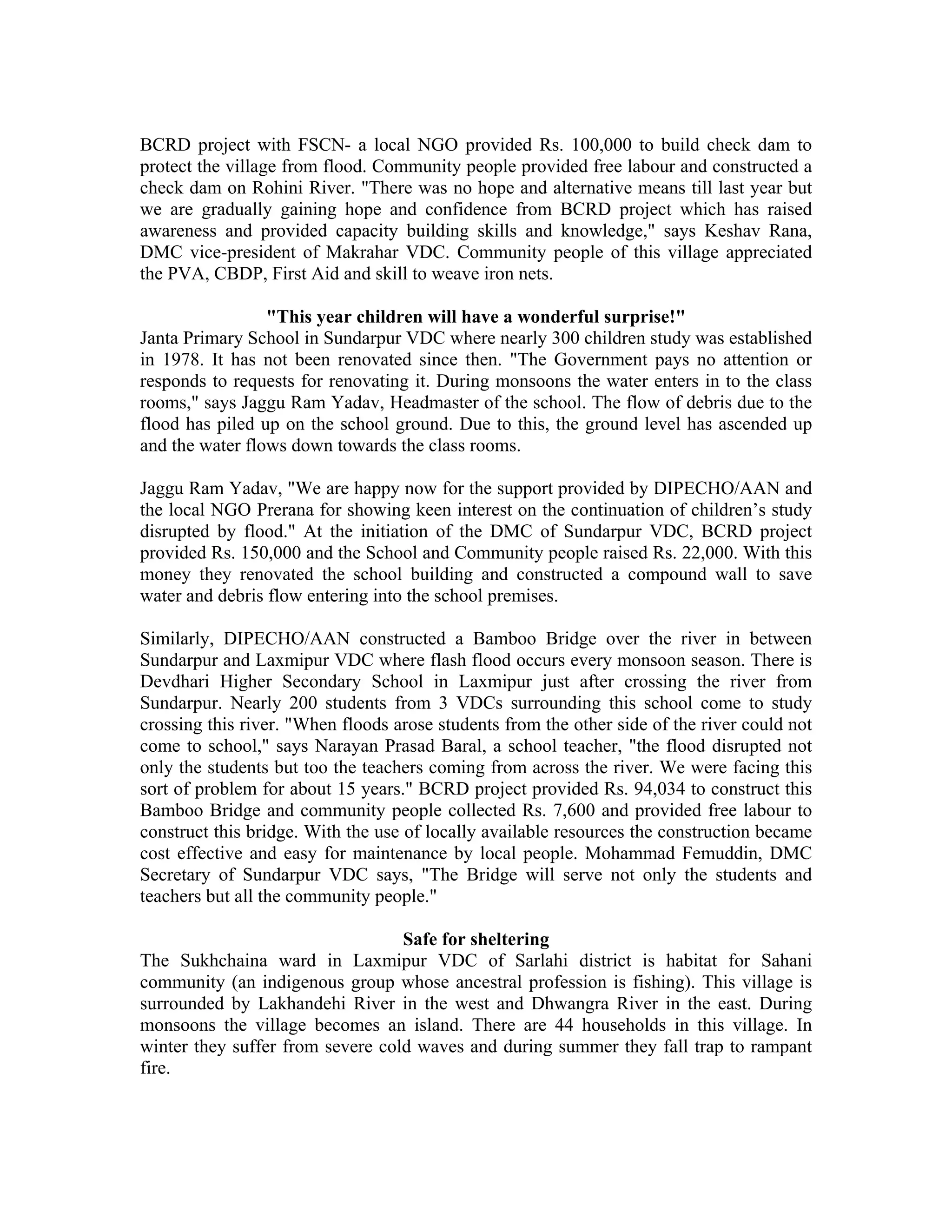 BCRD project with FSCN- a local NGO provided Rs. 100,000 to build check dam to
protect the village from flood. Community people provided free labour and constructed a
check dam on Rohini River. "There was no hope and alternative means till last year but
we are gradually gaining hope and confidence from BCRD project which has raised
awareness and provided capacity building skills and knowledge," says Keshav Rana,
DMC vice-president of Makrahar VDC. Community people of this village appreciated
the PVA, CBDP, First Aid and skill to weave iron nets.

                 "This year children will have a wonderful surprise!"
Janta Primary School in Sundarpur VDC where nearly 300 children study was established
in 1978. It has not been renovated since then. "The Government pays no attention or
responds to requests for renovating it. During monsoons the water enters in to the class
rooms," says Jaggu Ram Yadav, Headmaster of the school. The flow of debris due to the
flood has piled up on the school ground. Due to this, the ground level has ascended up
and the water flows down towards the class rooms.

Jaggu Ram Yadav, "We are happy now for the support provided by DIPECHO/AAN and
the local NGO Prerana for showing keen interest on the continuation of children’s study
disrupted by flood." At the initiation of the DMC of Sundarpur VDC, BCRD project
provided Rs. 150,000 and the School and Community people raised Rs. 22,000. With this
money they renovated the school building and constructed a compound wall to save
water and debris flow entering into the school premises.

Similarly, DIPECHO/AAN constructed a Bamboo Bridge over the river in between
Sundarpur and Laxmipur VDC where flash flood occurs every monsoon season. There is
Devdhari Higher Secondary School in Laxmipur just after crossing the river from
Sundarpur. Nearly 200 students from 3 VDCs surrounding this school come to study
crossing this river. "When floods arose students from the other side of the river could not
come to school," says Narayan Prasad Baral, a school teacher, "the flood disrupted not
only the students but too the teachers coming from across the river. We were facing this
sort of problem for about 15 years." BCRD project provided Rs. 94,034 to construct this
Bamboo Bridge and community people collected Rs. 7,600 and provided free labour to
construct this bridge. With the use of locally available resources the construction became
cost effective and easy for maintenance by local people. Mohammad Femuddin, DMC
Secretary of Sundarpur VDC says, "The Bridge will serve not only the students and
teachers but all the community people."

                                  Safe for sheltering
The Sukhchaina ward in Laxmipur VDC of Sarlahi district is habitat for Sahani
community (an indigenous group whose ancestral profession is fishing). This village is
surrounded by Lakhandehi River in the west and Dhwangra River in the east. During
monsoons the village becomes an island. There are 44 households in this village. In
winter they suffer from severe cold waves and during summer they fall trap to rampant
fire.
 