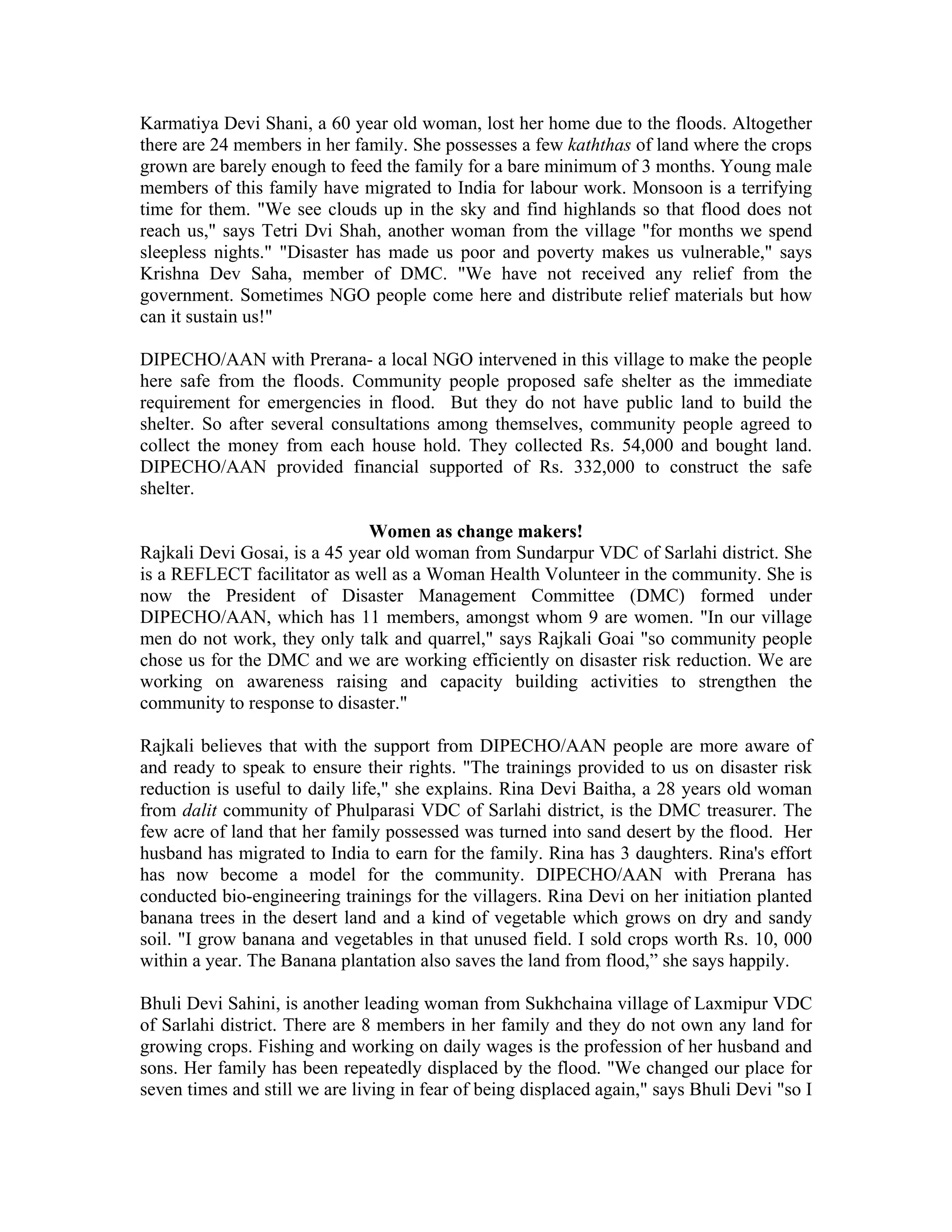 Karmatiya Devi Shani, a 60 year old woman, lost her home due to the floods. Altogether
there are 24 members in her family. She possesses a few kaththas of land where the crops
grown are barely enough to feed the family for a bare minimum of 3 months. Young male
members of this family have migrated to India for labour work. Monsoon is a terrifying
time for them. "We see clouds up in the sky and find highlands so that flood does not
reach us," says Tetri Dvi Shah, another woman from the village "for months we spend
sleepless nights." "Disaster has made us poor and poverty makes us vulnerable," says
Krishna Dev Saha, member of DMC. "We have not received any relief from the
government. Sometimes NGO people come here and distribute relief materials but how
can it sustain us!"

DIPECHO/AAN with Prerana- a local NGO intervened in this village to make the people
here safe from the floods. Community people proposed safe shelter as the immediate
requirement for emergencies in flood. But they do not have public land to build the
shelter. So after several consultations among themselves, community people agreed to
collect the money from each house hold. They collected Rs. 54,000 and bought land.
DIPECHO/AAN provided financial supported of Rs. 332,000 to construct the safe
shelter.

                              Women as change makers!
Rajkali Devi Gosai, is a 45 year old woman from Sundarpur VDC of Sarlahi district. She
is a REFLECT facilitator as well as a Woman Health Volunteer in the community. She is
now the President of Disaster Management Committee (DMC) formed under
DIPECHO/AAN, which has 11 members, amongst whom 9 are women. "In our village
men do not work, they only talk and quarrel," says Rajkali Goai "so community people
chose us for the DMC and we are working efficiently on disaster risk reduction. We are
working on awareness raising and capacity building activities to strengthen the
community to response to disaster."

Rajkali believes that with the support from DIPECHO/AAN people are more aware of
and ready to speak to ensure their rights. "The trainings provided to us on disaster risk
reduction is useful to daily life," she explains. Rina Devi Baitha, a 28 years old woman
from dalit community of Phulparasi VDC of Sarlahi district, is the DMC treasurer. The
few acre of land that her family possessed was turned into sand desert by the flood. Her
husband has migrated to India to earn for the family. Rina has 3 daughters. Rina's effort
has now become a model for the community. DIPECHO/AAN with Prerana has
conducted bio-engineering trainings for the villagers. Rina Devi on her initiation planted
banana trees in the desert land and a kind of vegetable which grows on dry and sandy
soil. "I grow banana and vegetables in that unused field. I sold crops worth Rs. 10, 000
within a year. The Banana plantation also saves the land from flood,” she says happily.

Bhuli Devi Sahini, is another leading woman from Sukhchaina village of Laxmipur VDC
of Sarlahi district. There are 8 members in her family and they do not own any land for
growing crops. Fishing and working on daily wages is the profession of her husband and
sons. Her family has been repeatedly displaced by the flood. "We changed our place for
seven times and still we are living in fear of being displaced again," says Bhuli Devi "so I
 