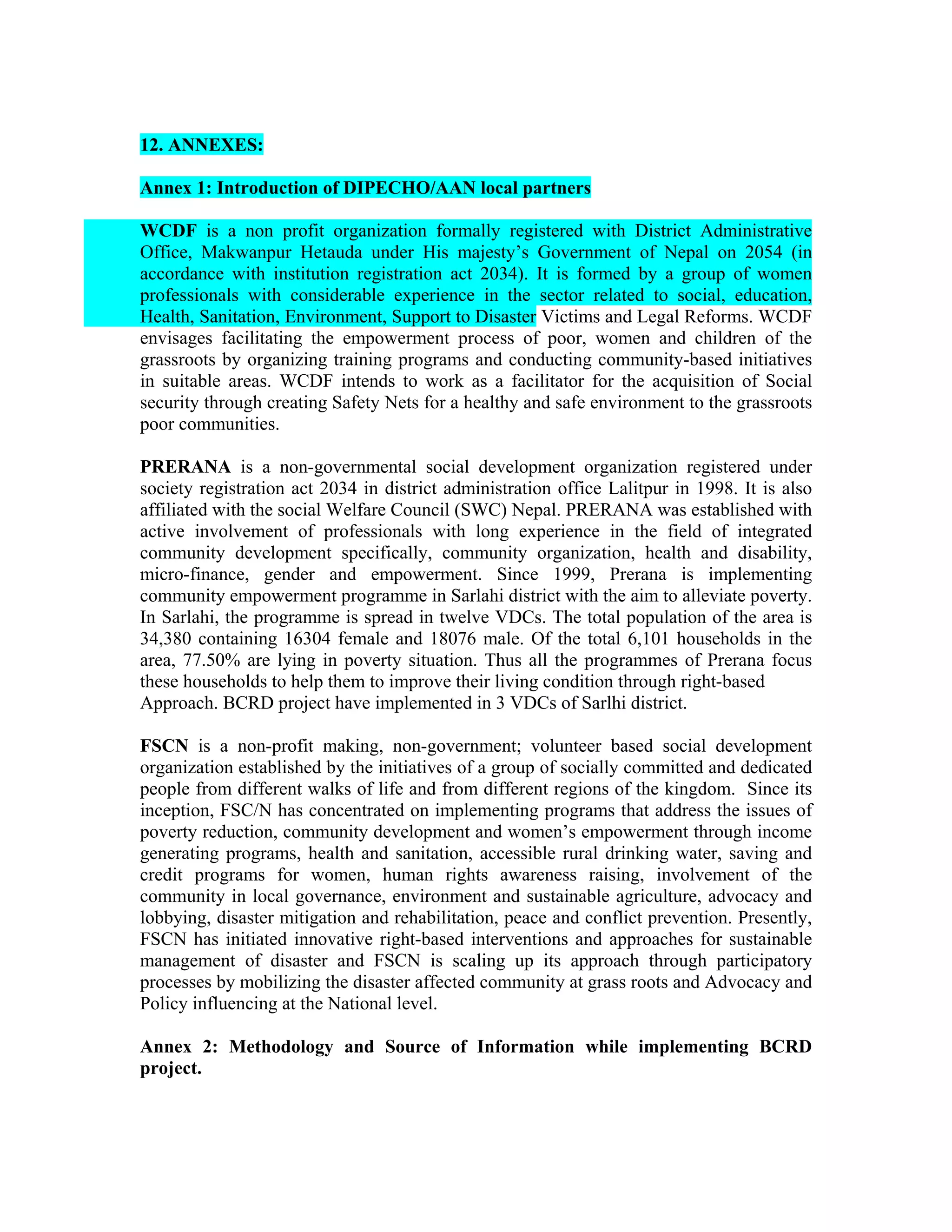 12. ANNEXES:

Annex 1: Introduction of DIPECHO/AAN local partners

WCDF is a non profit organization formally registered with District Administrative
Office, Makwanpur Hetauda under His majesty’s Government of Nepal on 2054 (in
accordance with institution registration act 2034). It is formed by a group of women
professionals with considerable experience in the sector related to social, education,
Health, Sanitation, Environment, Support to Disaster Victims and Legal Reforms. WCDF
envisages facilitating the empowerment process of poor, women and children of the
grassroots by organizing training programs and conducting community-based initiatives
in suitable areas. WCDF intends to work as a facilitator for the acquisition of Social
security through creating Safety Nets for a healthy and safe environment to the grassroots
poor communities.

PRERANA is a non-governmental social development organization registered under
society registration act 2034 in district administration office Lalitpur in 1998. It is also
affiliated with the social Welfare Council (SWC) Nepal. PRERANA was established with
active involvement of professionals with long experience in the field of integrated
community development specifically, community organization, health and disability,
micro-finance, gender and empowerment. Since 1999, Prerana is implementing
community empowerment programme in Sarlahi district with the aim to alleviate poverty.
In Sarlahi, the programme is spread in twelve VDCs. The total population of the area is
34,380 containing 16304 female and 18076 male. Of the total 6,101 households in the
area, 77.50% are lying in poverty situation. Thus all the programmes of Prerana focus
these households to help them to improve their living condition through right-based
Approach. BCRD project have implemented in 3 VDCs of Sarlhi district.

FSCN is a non-profit making, non-government; volunteer based social development
organization established by the initiatives of a group of socially committed and dedicated
people from different walks of life and from different regions of the kingdom. Since its
inception, FSC/N has concentrated on implementing programs that address the issues of
poverty reduction, community development and women’s empowerment through income
generating programs, health and sanitation, accessible rural drinking water, saving and
credit programs for women, human rights awareness raising, involvement of the
community in local governance, environment and sustainable agriculture, advocacy and
lobbying, disaster mitigation and rehabilitation, peace and conflict prevention. Presently,
FSCN has initiated innovative right-based interventions and approaches for sustainable
management of disaster and FSCN is scaling up its approach through participatory
processes by mobilizing the disaster affected community at grass roots and Advocacy and
Policy influencing at the National level.

Annex 2: Methodology and Source of Information while implementing BCRD
project.
Annex 2
 