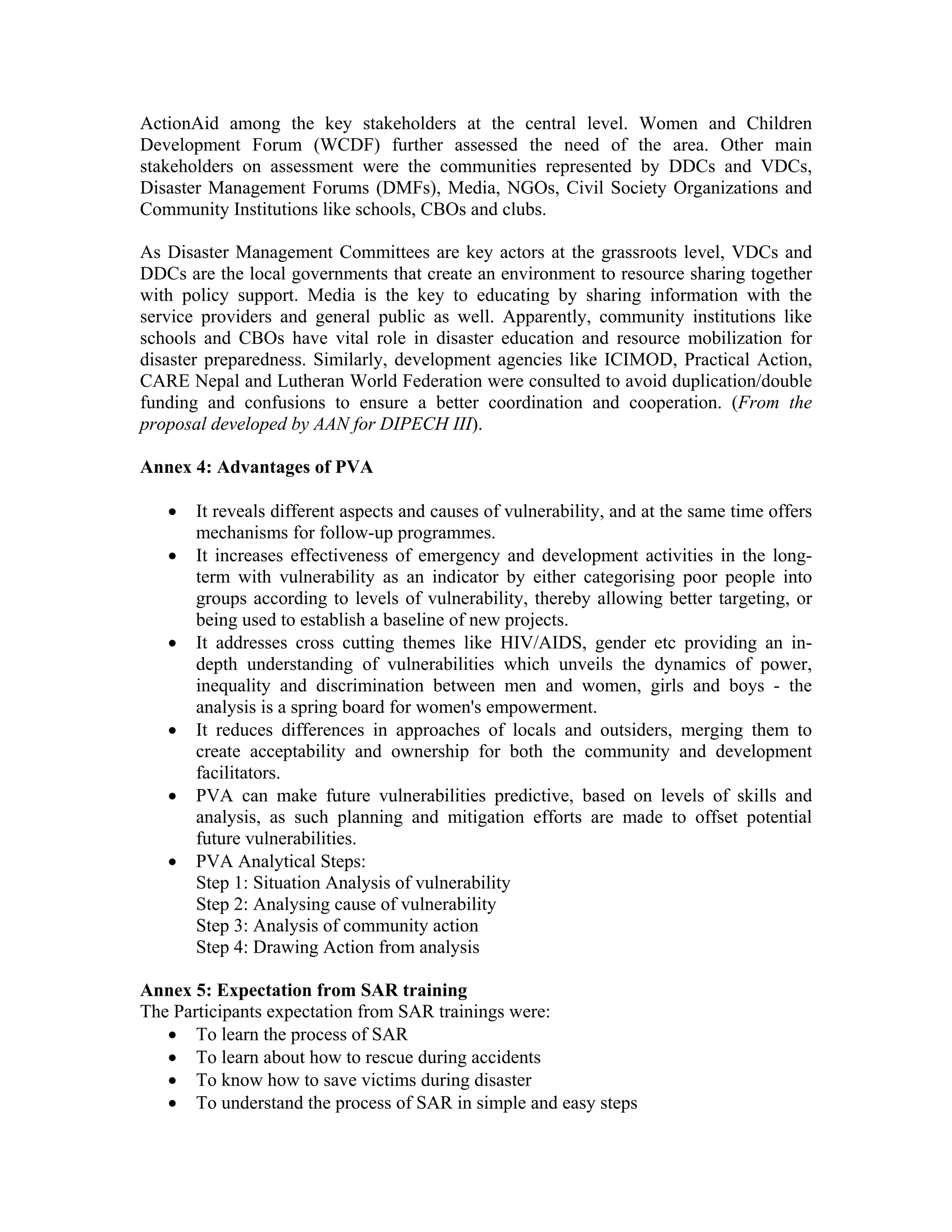 ActionAid among the key stakeholders at the central level. Women and Children
Development Forum (WCDF) further assessed the need of the area. Other main
stakeholders on assessment were the communities represented by DDCs and VDCs,
Disaster Management Forums (DMFs), Media, NGOs, Civil Society Organizations and
Community Institutions like schools, CBOs and clubs.

As Disaster Management Committees are key actors at the grassroots level, VDCs and
DDCs are the local governments that create an environment to resource sharing together
with policy support. Media is the key to educating by sharing information with the
service providers and general public as well. Apparently, community institutions like
schools and CBOs have vital role in disaster education and resource mobilization for
disaster preparedness. Similarly, development agencies like ICIMOD, Practical Action,
CARE Nepal and Lutheran World Federation were consulted to avoid duplication/double
funding and confusions to ensure a better coordination and cooperation. (From the
proposal developed by AAN for DIPECH III).

Annex 4: Advantages of PVA

   •   It reveals different aspects and causes of vulnerability, and at the same time offers
       mechanisms for follow-up programmes.
   •   It increases effectiveness of emergency and development activities in the long-
       term with vulnerability as an indicator by either categorising poor people into
       groups according to levels of vulnerability, thereby allowing better targeting, or
       being used to establish a baseline of new projects.
   •   It addresses cross cutting themes like HIV/AIDS, gender etc providing an in-
       depth understanding of vulnerabilities which unveils the dynamics of power,
       inequality and discrimination between men and women, girls and boys - the
       analysis is a spring board for women's empowerment.
   •   It reduces differences in approaches of locals and outsiders, merging them to
       create acceptability and ownership for both the community and development
       facilitators.
   •   PVA can make future vulnerabilities predictive, based on levels of skills and
       analysis, as such planning and mitigation efforts are made to offset potential
       future vulnerabilities.
   •   PVA Analytical Steps:
       Step 1: Situation Analysis of vulnerability
       Step 2: Analysing cause of vulnerability
       Step 3: Analysis of community action
       Step 4: Drawing Action from analysis

Annex 5: Expectation from SAR training
The Participants expectation from SAR trainings were:
   • To learn the process of SAR
   • To learn about how to rescue during accidents
   • To know how to save victims during disaster
   • To understand the process of SAR in simple and easy steps
 