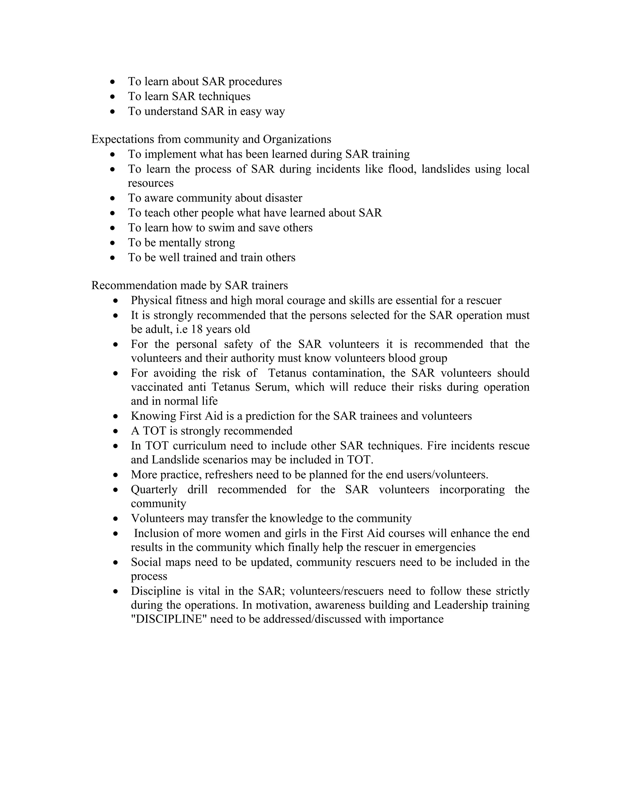 •   To learn about SAR procedures
   •   To learn SAR techniques
   •   To understand SAR in easy way

Expectations from community and Organizations
   • To implement what has been learned during SAR training
   • To learn the process of SAR during incidents like flood, landslides using local
      resources
   • To aware community about disaster
   • To teach other people what have learned about SAR
   • To learn how to swim and save others
   • To be mentally strong
   • To be well trained and train others

Recommendation made by SAR trainers
   • Physical fitness and high moral courage and skills are essential for a rescuer
   • It is strongly recommended that the persons selected for the SAR operation must
      be adult, i.e 18 years old
   • For the personal safety of the SAR volunteers it is recommended that the
      volunteers and their authority must know volunteers blood group
   • For avoiding the risk of Tetanus contamination, the SAR volunteers should
      vaccinated anti Tetanus Serum, which will reduce their risks during operation
      and in normal life
   • Knowing First Aid is a prediction for the SAR trainees and volunteers
   • A TOT is strongly recommended
   • In TOT curriculum need to include other SAR techniques. Fire incidents rescue
      and Landslide scenarios may be included in TOT.
   • More practice, refreshers need to be planned for the end users/volunteers.
   • Quarterly drill recommended for the SAR volunteers incorporating the
      community
   • Volunteers may transfer the knowledge to the community
   • Inclusion of more women and girls in the First Aid courses will enhance the end
      results in the community which finally help the rescuer in emergencies
   • Social maps need to be updated, community rescuers need to be included in the
      process
   • Discipline is vital in the SAR; volunteers/rescuers need to follow these strictly
      during the operations. In motivation, awareness building and Leadership training
      "DISCIPLINE" need to be addressed/discussed with importance
 