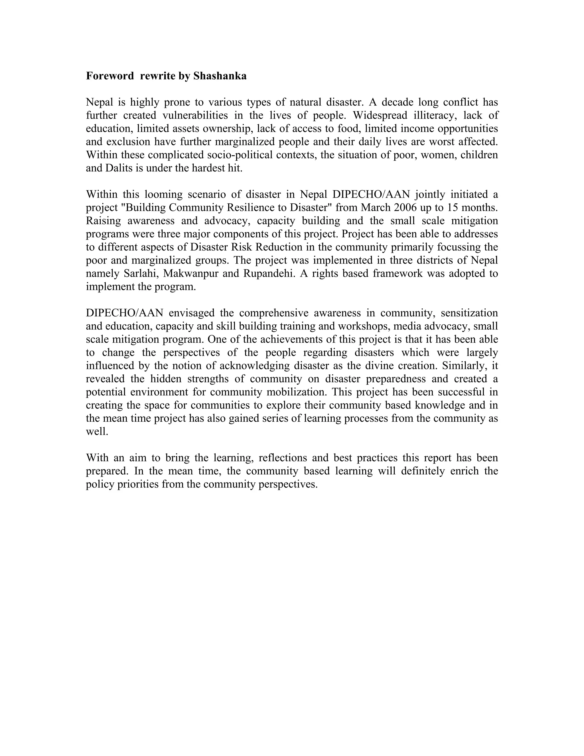 Foreword rewrite by Shashanka

Nepal is highly prone to various types of natural disaster. A decade long conflict has
further created vulnerabilities in the lives of people. Widespread illiteracy, lack of
education, limited assets ownership, lack of access to food, limited income opportunities
and exclusion have further marginalized people and their daily lives are worst affected.
Within these complicated socio-political contexts, the situation of poor, women, children
and Dalits is under the hardest hit.

Within this looming scenario of disaster in Nepal DIPECHO/AAN jointly initiated a
project "Building Community Resilience to Disaster" from March 2006 up to 15 months.
Raising awareness and advocacy, capacity building and the small scale mitigation
programs were three major components of this project. Project has been able to addresses
to different aspects of Disaster Risk Reduction in the community primarily focussing the
poor and marginalized groups. The project was implemented in three districts of Nepal
namely Sarlahi, Makwanpur and Rupandehi. A rights based framework was adopted to
implement the program.

DIPECHO/AAN envisaged the comprehensive awareness in community, sensitization
and education, capacity and skill building training and workshops, media advocacy, small
scale mitigation program. One of the achievements of this project is that it has been able
to change the perspectives of the people regarding disasters which were largely
influenced by the notion of acknowledging disaster as the divine creation. Similarly, it
revealed the hidden strengths of community on disaster preparedness and created a
potential environment for community mobilization. This project has been successful in
creating the space for communities to explore their community based knowledge and in
the mean time project has also gained series of learning processes from the community as
well.

With an aim to bring the learning, reflections and best practices this report has been
prepared. In the mean time, the community based learning will definitely enrich the
policy priorities from the community perspectives.
 