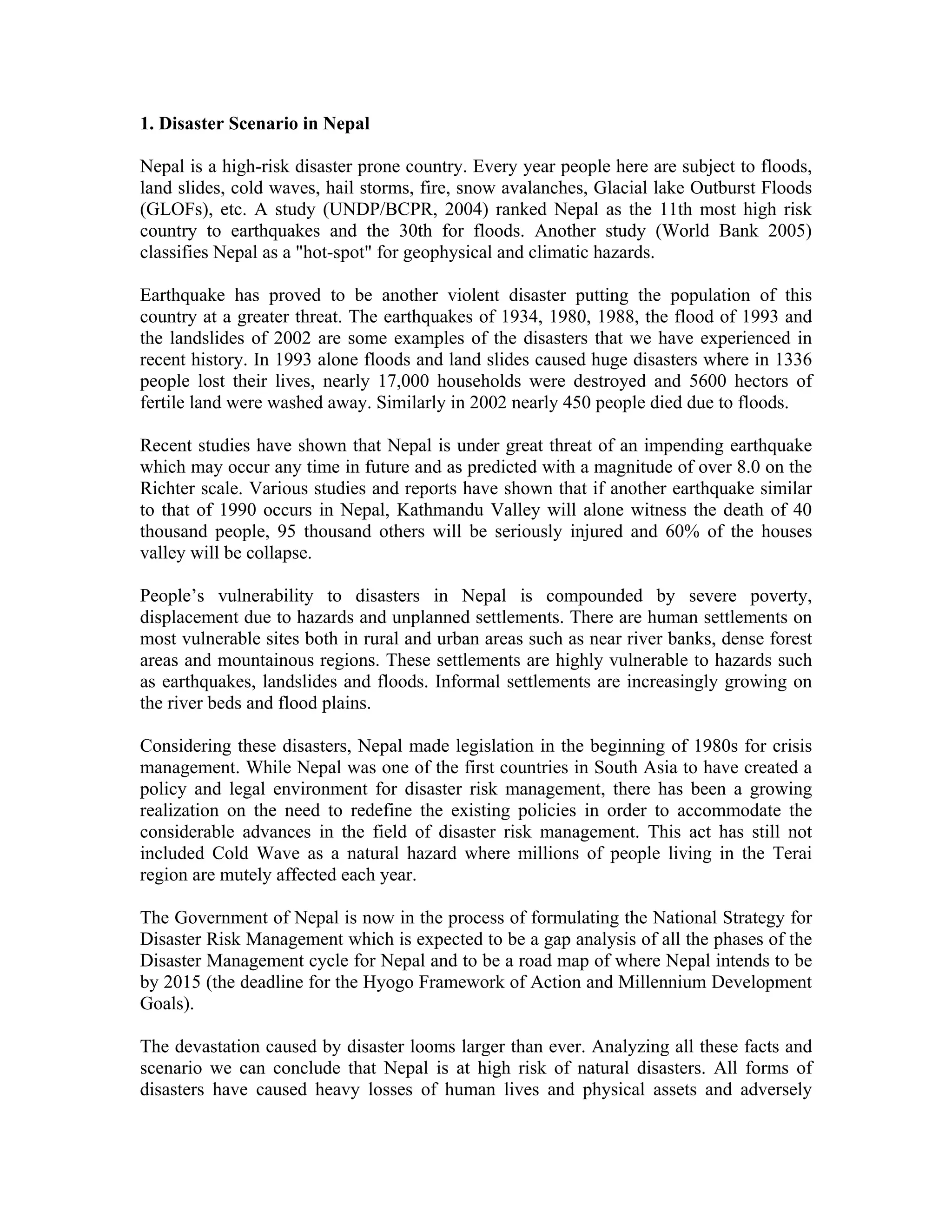 1. Disaster Scenario in Nepal

Nepal is a high-risk disaster prone country. Every year people here are subject to floods,
land slides, cold waves, hail storms, fire, snow avalanches, Glacial lake Outburst Floods
(GLOFs), etc. A study (UNDP/BCPR, 2004) ranked Nepal as the 11th most high risk
country to earthquakes and the 30th for floods. Another study (World Bank 2005)
classifies Nepal as a "hot-spot" for geophysical and climatic hazards.

Earthquake has proved to be another violent disaster putting the population of this
country at a greater threat. The earthquakes of 1934, 1980, 1988, the flood of 1993 and
the landslides of 2002 are some examples of the disasters that we have experienced in
recent history. In 1993 alone floods and land slides caused huge disasters where in 1336
people lost their lives, nearly 17,000 households were destroyed and 5600 hectors of
fertile land were washed away. Similarly in 2002 nearly 450 people died due to floods.

Recent studies have shown that Nepal is under great threat of an impending earthquake
which may occur any time in future and as predicted with a magnitude of over 8.0 on the
Richter scale. Various studies and reports have shown that if another earthquake similar
to that of 1990 occurs in Nepal, Kathmandu Valley will alone witness the death of 40
thousand people, 95 thousand others will be seriously injured and 60% of the houses
valley will be collapse.

People’s vulnerability to disasters in Nepal is compounded by severe poverty,
displacement due to hazards and unplanned settlements. There are human settlements on
most vulnerable sites both in rural and urban areas such as near river banks, dense forest
areas and mountainous regions. These settlements are highly vulnerable to hazards such
as earthquakes, landslides and floods. Informal settlements are increasingly growing on
the river beds and flood plains.

Considering these disasters, Nepal made legislation in the beginning of 1980s for crisis
management. While Nepal was one of the first countries in South Asia to have created a
policy and legal environment for disaster risk management, there has been a growing
realization on the need to redefine the existing policies in order to accommodate the
considerable advances in the field of disaster risk management. This act has still not
included Cold Wave as a natural hazard where millions of people living in the Terai
region are mutely affected each year.

The Government of Nepal is now in the process of formulating the National Strategy for
Disaster Risk Management which is expected to be a gap analysis of all the phases of the
Disaster Management cycle for Nepal and to be a road map of where Nepal intends to be
by 2015 (the deadline for the Hyogo Framework of Action and Millennium Development
Goals).

The devastation caused by disaster looms larger than ever. Analyzing all these facts and
scenario we can conclude that Nepal is at high risk of natural disasters. All forms of
disasters have caused heavy losses of human lives and physical assets and adversely
 