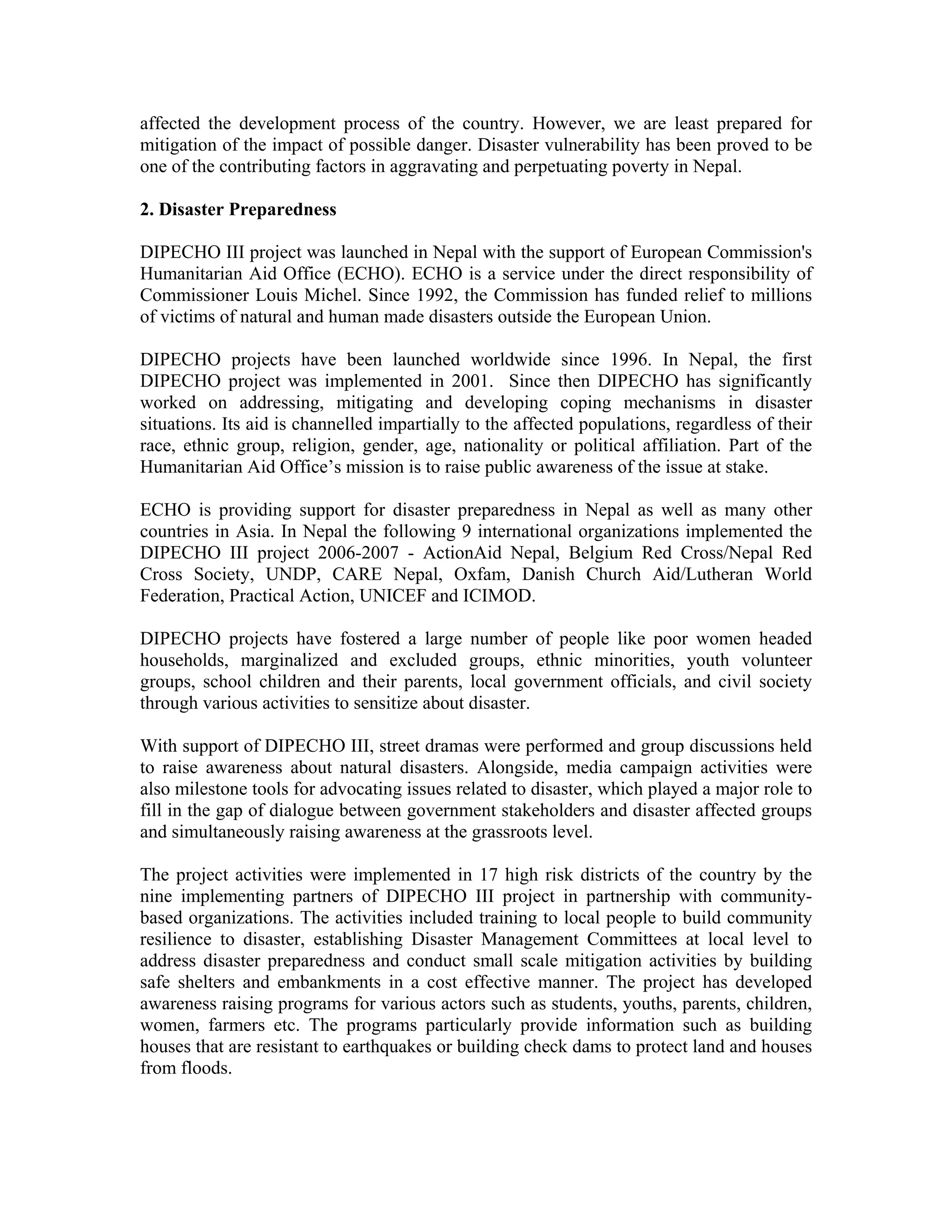 affected the development process of the country. However, we are least prepared for
mitigation of the impact of possible danger. Disaster vulnerability has been proved to be
one of the contributing factors in aggravating and perpetuating poverty in Nepal.

2. Disaster Preparedness

DIPECHO III project was launched in Nepal with the support of European Commission's
Humanitarian Aid Office (ECHO). ECHO is a service under the direct responsibility of
Commissioner Louis Michel. Since 1992, the Commission has funded relief to millions
of victims of natural and human made disasters outside the European Union.

DIPECHO projects have been launched worldwide since 1996. In Nepal, the first
DIPECHO project was implemented in 2001. Since then DIPECHO has significantly
worked on addressing, mitigating and developing coping mechanisms in disaster
situations. Its aid is channelled impartially to the affected populations, regardless of their
race, ethnic group, religion, gender, age, nationality or political affiliation. Part of the
Humanitarian Aid Office’s mission is to raise public awareness of the issue at stake.

ECHO is providing support for disaster preparedness in Nepal as well as many other
countries in Asia. In Nepal the following 9 international organizations implemented the
DIPECHO III project 2006-2007 - ActionAid Nepal, Belgium Red Cross/Nepal Red
Cross Society, UNDP, CARE Nepal, Oxfam, Danish Church Aid/Lutheran World
Federation, Practical Action, UNICEF and ICIMOD.

DIPECHO projects have fostered a large number of people like poor women headed
households, marginalized and excluded groups, ethnic minorities, youth volunteer
groups, school children and their parents, local government officials, and civil society
through various activities to sensitize about disaster.

With support of DIPECHO III, street dramas were performed and group discussions held
to raise awareness about natural disasters. Alongside, media campaign activities were
also milestone tools for advocating issues related to disaster, which played a major role to
fill in the gap of dialogue between government stakeholders and disaster affected groups
and simultaneously raising awareness at the grassroots level.

The project activities were implemented in 17 high risk districts of the country by the
nine implementing partners of DIPECHO III project in partnership with community-
based organizations. The activities included training to local people to build community
resilience to disaster, establishing Disaster Management Committees at local level to
address disaster preparedness and conduct small scale mitigation activities by building
safe shelters and embankments in a cost effective manner. The project has developed
awareness raising programs for various actors such as students, youths, parents, children,
women, farmers etc. The programs particularly provide information such as building
houses that are resistant to earthquakes or building check dams to protect land and houses
from floods.
 