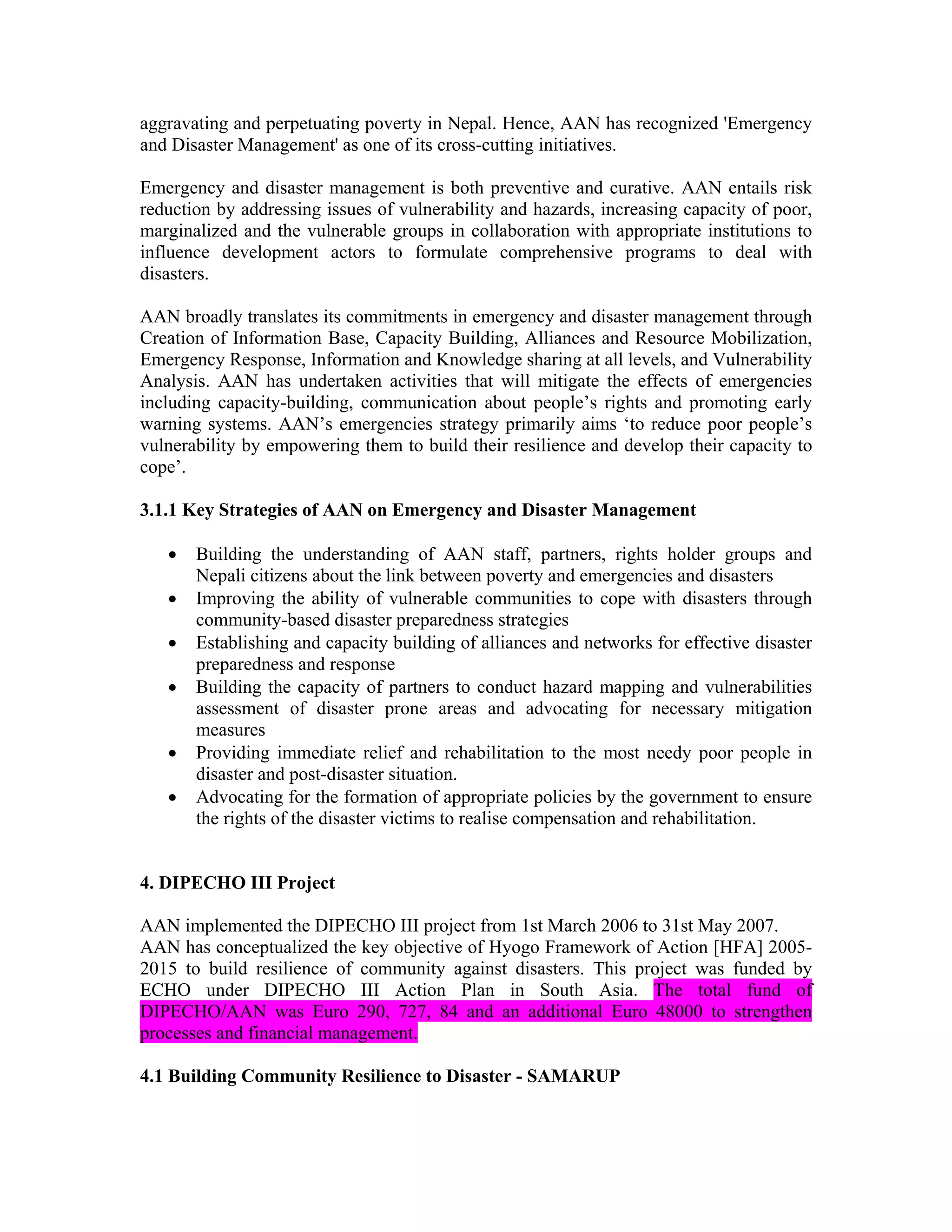aggravating and perpetuating poverty in Nepal. Hence, AAN has recognized 'Emergency
and Disaster Management' as one of its cross-cutting initiatives.

Emergency and disaster management is both preventive and curative. AAN entails risk
reduction by addressing issues of vulnerability and hazards, increasing capacity of poor,
marginalized and the vulnerable groups in collaboration with appropriate institutions to
influence development actors to formulate comprehensive programs to deal with
disasters.

AAN broadly translates its commitments in emergency and disaster management through
Creation of Information Base, Capacity Building, Alliances and Resource Mobilization,
Emergency Response, Information and Knowledge sharing at all levels, and Vulnerability
Analysis. AAN has undertaken activities that will mitigate the effects of emergencies
including capacity-building, communication about people’s rights and promoting early
warning systems. AAN’s emergencies strategy primarily aims ‘to reduce poor people’s
vulnerability by empowering them to build their resilience and develop their capacity to
cope’.

3.1.1 Key Strategies of AAN on Emergency and Disaster Management

   •   Building the understanding of AAN staff, partners, rights holder groups and
       Nepali citizens about the link between poverty and emergencies and disasters
   •   Improving the ability of vulnerable communities to cope with disasters through
       community-based disaster preparedness strategies
   •   Establishing and capacity building of alliances and networks for effective disaster
       preparedness and response
   •   Building the capacity of partners to conduct hazard mapping and vulnerabilities
       assessment of disaster prone areas and advocating for necessary mitigation
       measures
   •   Providing immediate relief and rehabilitation to the most needy poor people in
       disaster and post-disaster situation.
   •   Advocating for the formation of appropriate policies by the government to ensure
       the rights of the disaster victims to realise compensation and rehabilitation.


4. DIPECHO III Project

AAN implemented the DIPECHO III project from 1st March 2006 to 31st May 2007.
AAN has conceptualized the key objective of Hyogo Framework of Action [HFA] 2005-
2015 to build resilience of community against disasters. This project was funded by
ECHO under DIPECHO III Action Plan in South Asia. The total fund of
DIPECHO/AAN was Euro 290, 727, 84 and an additional Euro 48000 to strengthen
processes and financial management.

4.1 Building Community Resilience to Disaster - SAMARUP
 