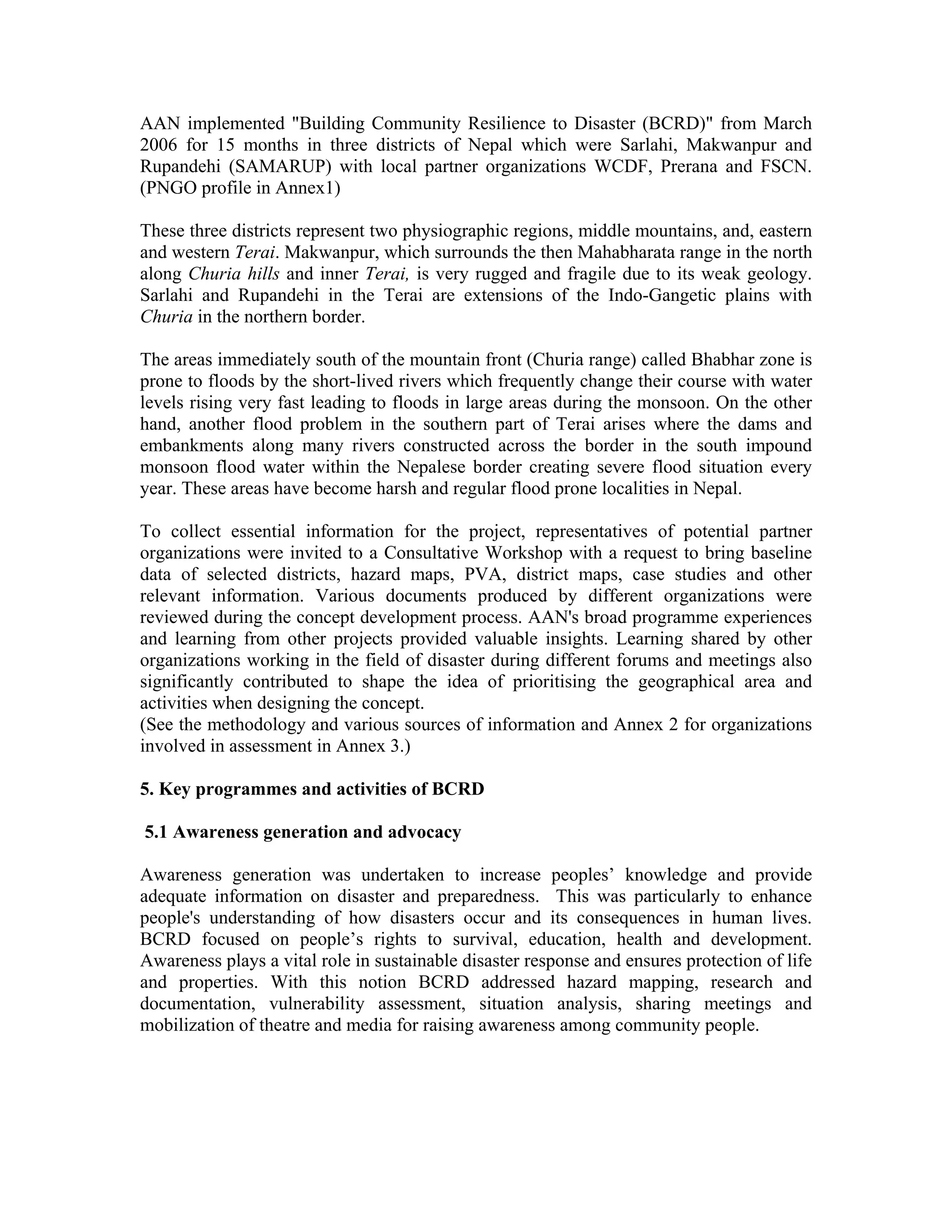AAN implemented "Building Community Resilience to Disaster (BCRD)" from March
2006 for 15 months in three districts of Nepal which were Sarlahi, Makwanpur and
Rupandehi (SAMARUP) with local partner organizations WCDF, Prerana and FSCN.
(PNGO profile in Annex1)

These three districts represent two physiographic regions, middle mountains, and, eastern
and western Terai. Makwanpur, which surrounds the then Mahabharata range in the north
along Churia hills and inner Terai, is very rugged and fragile due to its weak geology.
Sarlahi and Rupandehi in the Terai are extensions of the Indo-Gangetic plains with
Churia in the northern border.

The areas immediately south of the mountain front (Churia range) called Bhabhar zone is
prone to floods by the short-lived rivers which frequently change their course with water
levels rising very fast leading to floods in large areas during the monsoon. On the other
hand, another flood problem in the southern part of Terai arises where the dams and
embankments along many rivers constructed across the border in the south impound
monsoon flood water within the Nepalese border creating severe flood situation every
year. These areas have become harsh and regular flood prone localities in Nepal.

To collect essential information for the project, representatives of potential partner
organizations were invited to a Consultative Workshop with a request to bring baseline
data of selected districts, hazard maps, PVA, district maps, case studies and other
relevant information. Various documents produced by different organizations were
reviewed during the concept development process. AAN's broad programme experiences
and learning from other projects provided valuable insights. Learning shared by other
organizations working in the field of disaster during different forums and meetings also
significantly contributed to shape the idea of prioritising the geographical area and
activities when designing the concept.
(See the methodology and various sources of information and Annex 2 for organizations
involved in assessment in Annex 3.)

5. Key programmes and activities of BCRD

5.1 Awareness generation and advocacy

Awareness generation was undertaken to increase peoples’ knowledge and provide
adequate information on disaster and preparedness. This was particularly to enhance
people's understanding of how disasters occur and its consequences in human lives.
BCRD focused on people’s rights to survival, education, health and development.
Awareness plays a vital role in sustainable disaster response and ensures protection of life
and properties. With this notion BCRD addressed hazard mapping, research and
documentation, vulnerability assessment, situation analysis, sharing meetings and
mobilization of theatre and media for raising awareness among community people.
 