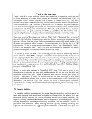 Youth to raise awareness
Youths, with their strong will and energy, were mobilized to campaign, advocate and
facilitate mitigating activities. Youth groups of Basamadi and Handikhola VDCs of
Makwanpur district proved that they can be agents of change in society. They have
become catalysts for community building resilience to disaster for disaster risk reduction.
Ram Prasad Poudel, YMC treasurer of Basamadi says, "We formed the youth committee
to be more actively engaged on disaster risk reduction activities because youth have the
resilience to act during any circumstances." The YMC of Basamadi has 13 members
amongst whom 5 are girls. Similarly, the YMC of Handikhola has 19 members with a
majority of girl members. They have been mobilising youths in the rest of the VDCs.

They have acquired knowledge and skills on DRR. YMC of Basamadi have organized
district level Folk Song Competition focusing on disaster awareness campaigning and
advocacy. On the final day of the folk song competition about 4000 people gathered in
the open space of local school premises. This program was aired live by the local FM
radio station. "It was a really encouraging moment for us,” says Ramchandra Poudel,
treasurer of Basamadi YMC, "there was real participation of thousands of people
gathered at one place listening to disaster risk reduction songs.”

The youths of these two VDCs are becoming proactive towards addressing disaster
issues. "Prior to DIPECHO/AAN project we were not aware about disaster issues and we
were largely fatalistic. Now we have realised there are many consequences of disaster.
The important thing we learnt is community people can mitigate and reduce the risks of
disaster in many circumstances. If we are aware and able to develop coping strategies
and mechanisms we can save our lives and livelihoods,” says Shree Krishna Dhakal,
president of Handikhola YMC.

Gayatri, a young girl, member of Handikhola YMC says, "Only muscle power is not
enough to tackle disaster, we need skills and knowledge. We did not have the skills and
knowledge in previous years, which BCRD has now given us leading to a sense of
security.” The youths of these VDCs have collected dry food and crops to help flood
affected communities in other parts of Nepal in the western region. Youth coordinator of
Handikhola YMC Prakash Thapa says, "now we are ready to mobilize youth volunteers
anywhere in the country and these volunteers are competent on first aid training, search
and rescue.”

5.2 Capacity building

The capacity building component of the project has contributed to enabling people to
cope with disasters while small-scale mitigation activities reduce the loss of lives and
properties, thereby reducing the chances of falling into an irrecoverable condition. The
capacity building component has helped harness the positive attitudes of people towards
disaster preparedness and mitigation creating resilience. This has enabled a culture of
prevention and protection. While working towards capacity building enhancing the
capacities of communities and supporting their institutions so that they could plan and
 
