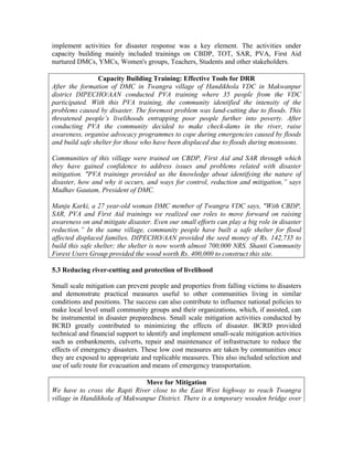 implement activities for disaster response was a key element. The activities under
capacity building mainly included trainings on CBDP, TOT, SAR, PVA, First Aid
nurtured DMCs, YMCs, Women's groups, Teachers, Students and other stakeholders.

                 Capacity Building Training: Effective Tools for DRR
After the formation of DMC in Twangra village of Handikhola VDC in Makwanpur
district DIPECHO/AAN conducted PVA training where 35 people from the VDC
participated. With this PVA training, the community identified the intensity of the
problems caused by disaster. The foremost problem was land-cutting due to floods. This
threatened people’s livelihoods entrapping poor people further into poverty. After
conducting PVA the community decided to make check-dams in the river, raise
awareness, organise advocacy programmes to cope during emergencies caused by floods
and build safe shelter for those who have been displaced due to floods during monsoons.

Communities of this village were trained on CBDP, First Aid and SAR through which
they have gained confidence to address issues and problems related with disaster
mitigation. "PVA trainings provided us the knowledge about identifying the nature of
disaster, how and why it occurs, and ways for control, reduction and mitigation,” says
Madhav Gautam, President of DMC.

Manju Karki, a 27 year-old woman DMC member of Twangra VDC says, "With CBDP,
SAR, PVA and First Aid trainings we realized our roles to move forward on raising
awareness on and mitigate disaster. Even our small efforts can play a big role in disaster
reduction.” In the same village, community people have built a safe shelter for flood
affected displaced families. DIPECHO/AAN provided the seed money of Rs. 142,735 to
build this safe shelter; the shelter is now worth almost 700,000 NRS. Shanti Community
Forest Users Group provided the wood worth Rs. 400,000 to construct this site.

5.3 Reducing river-cutting and protection of livelihood

Small scale mitigation can prevent people and properties from falling victims to disasters
and demonstrate practical measures useful to other communities living in similar
conditions and positions. The success can also contribute to influence national policies to
make local level small community groups and their organizations, which, if assisted, can
be instrumental in disaster preparedness. Small scale mitigation activities conducted by
BCRD greatly contributed to minimizing the effects of disaster. BCRD provided
technical and financial support to identify and implement small-scale mitigation activities
such as embankments, culverts, repair and maintenance of infrastructure to reduce the
effects of emergency disasters. These low cost measures are taken by communities once
they are exposed to appropriate and replicable measures. This also included selection and
use of safe route for evacuation and means of emergency transportation.

                               Move for Mitigation
We have to cross the Rapti River close to the East West highway to reach Twangra
village in Handikhola of Makwanpur District. There is a temporary wooden bridge over
 