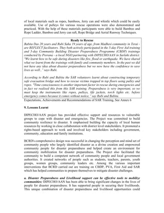 of local materials such as ropes, bamboos, Jerry can and whistle which could be easily
available. Use of pulleys for various rescue operations were also demonstrated and
practiced. With the help of these materials participants were able to build Bamboo and
Rope Ladder, Bamboo and Jerry can raft, Rope Bridge and Aerial Runway Techniques.

                                   Ready to Rescue
Babita Das 20 years and Rubi Saha 19 years of age, from Madhesi community in Terai -
are REFLECT facilitators. They both actively participated in the 5-day First Aid training
and 5-day Community Building Disaster Preparedness Programme (CBDP) trainings
conducted by Prerana - a local NGO partnering with DIPECHO/AAN in Sarlahi district.
"We learnt how to be safe during disasters like fire, flood or earthquake. We have shared
what we learnt from the trainings with family and community members. In the past we did
not have any idea about disaster preparedness but we now have the confidence to save
lives as well ,” says Rubi.

According to Rubi and Babita the SAR volunteers learnt about constructing temporary
safe evacuation bridge and how to rescue victims trapped in top floors using pulley and
ropes. "Time consciousness is another important factor in rescue during emergencies and
in fact we realised this from this SAR training. Preparedness is very important, so we
must keep the instruments like ropes, pulleys, life jackets, torch lights etc. before
emergency comes because it comes without notice,” say Rubi and Babita.
Expectations, Achievements and Recommendations of SAR Training, See Annex 6

9. Lessons Learnt

DIPECHO/AAN project has provided effective support and resources to vulnerable
groups to cope with disaster and emergencies. The Project was committed to build
community resilience to disaster. It emphasised building the capacity of local human
resources by working in close collaboration with district level stakeholders. It promoted a
rights-based approach to work and involved key stakeholders including government,
community, education and family institutions.

BCRD's comprehensive design was successful in changing the perception and mind set of
community people who largely identified disaster as a divine creation and empowered
community people for disaster preparedness and helped create an environment for
community mobilization for disaster preparedness. The Project also facilitated the
community to build a competent network of community people and local government
authorities. It created networks of people such as students, teachers, parents, youth
groups, women groups, community leaders etc. Among the various important
interventions that BCRD carried out are training on CBDP, PVA, First Aid and SAR
which has helped communities to prepare themselves to mitigate disaster challenges.

a. Disaster Preparedness and Livelihood support can be effective tools to mobilize
communities: DIPECHO/AAN has been able to bring significant changes in the lives of
people for disaster preparedness. It has supported people in securing their livelihoods.
This unique combination of disaster preparedness and livelihood opportunities could
 