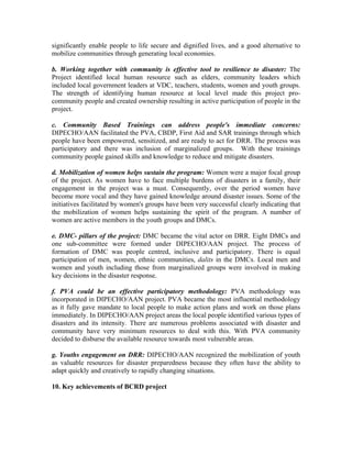 significantly enable people to life secure and dignified lives, and a good alternative to
mobilize communities through generating local economies.

b. Working together with community is effective tool to resilience to disaster: The
Project identified local human resource such as elders, community leaders which
included local government leaders at VDC, teachers, students, women and youth groups.
The strength of identifying human resource at local level made this project pro-
community people and created ownership resulting in active participation of people in the
project.

c. Community Based Trainings can address people's immediate concerns:
DIPECHO/AAN facilitated the PVA, CBDP, First Aid and SAR trainings through which
people have been empowered, sensitized, and are ready to act for DRR. The process was
participatory and there was inclusion of marginalized groups. With these trainings
community people gained skills and knowledge to reduce and mitigate disasters.

d. Mobilization of women helps sustain the program: Women were a major focal group
of the project. As women have to face multiple burdens of disasters in a family, their
engagement in the project was a must. Consequently, over the period women have
become more vocal and they have gained knowledge around disaster issues. Some of the
initiatives facilitated by women's groups have been very successful clearly indicating that
the mobilization of women helps sustaining the spirit of the program. A number of
women are active members in the youth groups and DMCs.

e. DMC- pillars of the project: DMC became the vital actor on DRR. Eight DMCs and
one sub-committee were formed under DIPECHO/AAN project. The process of
formation of DMC was people centred, inclusive and participatory. There is equal
participation of men, women, ethnic communities, dalits in the DMCs. Local men and
women and youth including those from marginalized groups were involved in making
key decisions in the disaster response.

f. PVA could be an effective participatory methodology: PVA methodology was
incorporated in DIPECHO/AAN project. PVA became the most influential methodology
as it fully gave mandate to local people to make action plans and work on those plans
immediately. In DIPECHO/AAN project areas the local people identified various types of
disasters and its intensity. There are numerous problems associated with disaster and
community have very minimum resources to deal with this. With PVA community
decided to disburse the available resource towards most vulnerable areas.

g. Youths engagement on DRR: DIPECHO/AAN recognized the mobilization of youth
as valuable resources for disaster preparedness because they often have the ability to
adapt quickly and creatively to rapidly changing situations.

10. Key achievements of BCRD project
 
