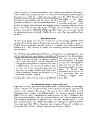 Now, the people of this village have built a small bridge over the lowland where heavy
water used to collect during monsoons. For this Rohini Community Forest Users group
provided wood worth Rs. 15,000 and local people raised Rs. 3450. Similarly the
                                                           households of this village
  Chhumi "It was possible with the support of this
                                                           provided       free     labour
  project which taught us and boosted our capabilities."
                                                           equivalent nearly to Rs. 9,000
to build the bridge. Mostly women were engaged to build this bridge and they carried
heavy stones from the river. The bridge was made with local efforts, resources and
technical support from DIPECHO/AAN project. The villagers are now having planned
for plantation the trees at the bank of Rohini River to protect their land and home from
the flood.

                                   Skills to save lives
“I learnt many things about how to be safe from disaster through DIPECHO/AAN
activities. I am sharing whatever I learnt with community people especially to women."
Rupkali Darlami Magar says. Rupkali, a widow, 49 years old, could hardly spell written
words or write. Today, she is an out spoken lady advocating for disaster preparedness in
the community.

The 1993 flood displaced her family. "We moved from where we were residing for years
and working hard for a secure future for our children," she recalls. It was during Dasain
                                                           (the most important Hindu
  "When I received the First Aid training, I realized
                                                           festival celebrated in Nepal) in
  that I could have tried to save my husband's life
                                                           the year 2003, "One neighbour
  through artificial respiration to keep him alive till we
                                                           came and told me that my
  reached hospital. This is the change that I can feel in
                                                           husband drowned in a nearby
  my life. Now I am convincing others about the
                                                           canal.     I     hurried    and
  importance of capacity building and skills to save
                                                           approached where he was. He
  lives of victims of disaster, so that people do not
                                                           was unconscious but was
  loose their loved one.” Rupkali
                                                           breathing.” Rupkali made
arrangements to take him to the nearest hospital but her husband died.


                      DMC an effective agency to make a difference
Rapti River has posed great risk to mainly the 5 wards of Basamadi VDC in Makwanpur
district. Villagers were worried with their situation but very few people were showing
concerns over mitigating the disaster. "We came to know about WCDF, a local
organization that is working in the field of disaster. They agreed to support us through
DIPECHO/AAN project,” says Loknath Pandey, President of DMC of Basamadi. The
DMC formed under DIPECHO/AAN decided to construct check dam on Rapti River in
ward number 5, where there are 200 households. DIPECHO/AAN provided Rs. 182,000
and community people raised 56,000 RS and provided free labour to construct 2 meter
long check dam. The DMC is becoming more proactive. Community members are
contributing their efforts by collecting funds and contributing free labours.
 